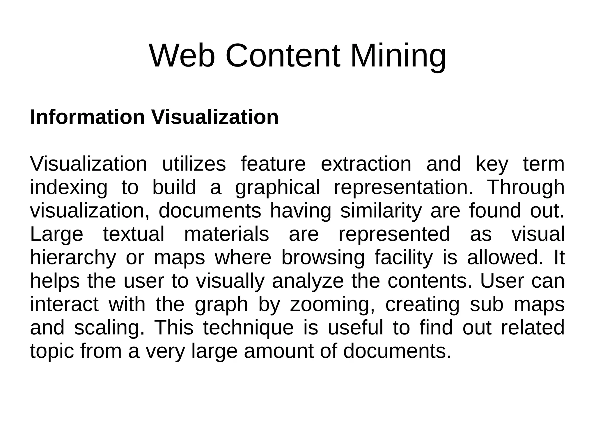 Web Content Mining
Information Visualization
Visualization utilizes feature extraction and key term
indexing to build a graphical representation. Through
visualization, documents having similarity are found out.
Large textual materials are represented as visual
hierarchy or maps where browsing facility is allowed. It
helps the user to visually analyze the contents. User can
interact with the graph by zooming, creating sub maps
and scaling. This technique is useful to find out related
topic from a very large amount of documents.
 