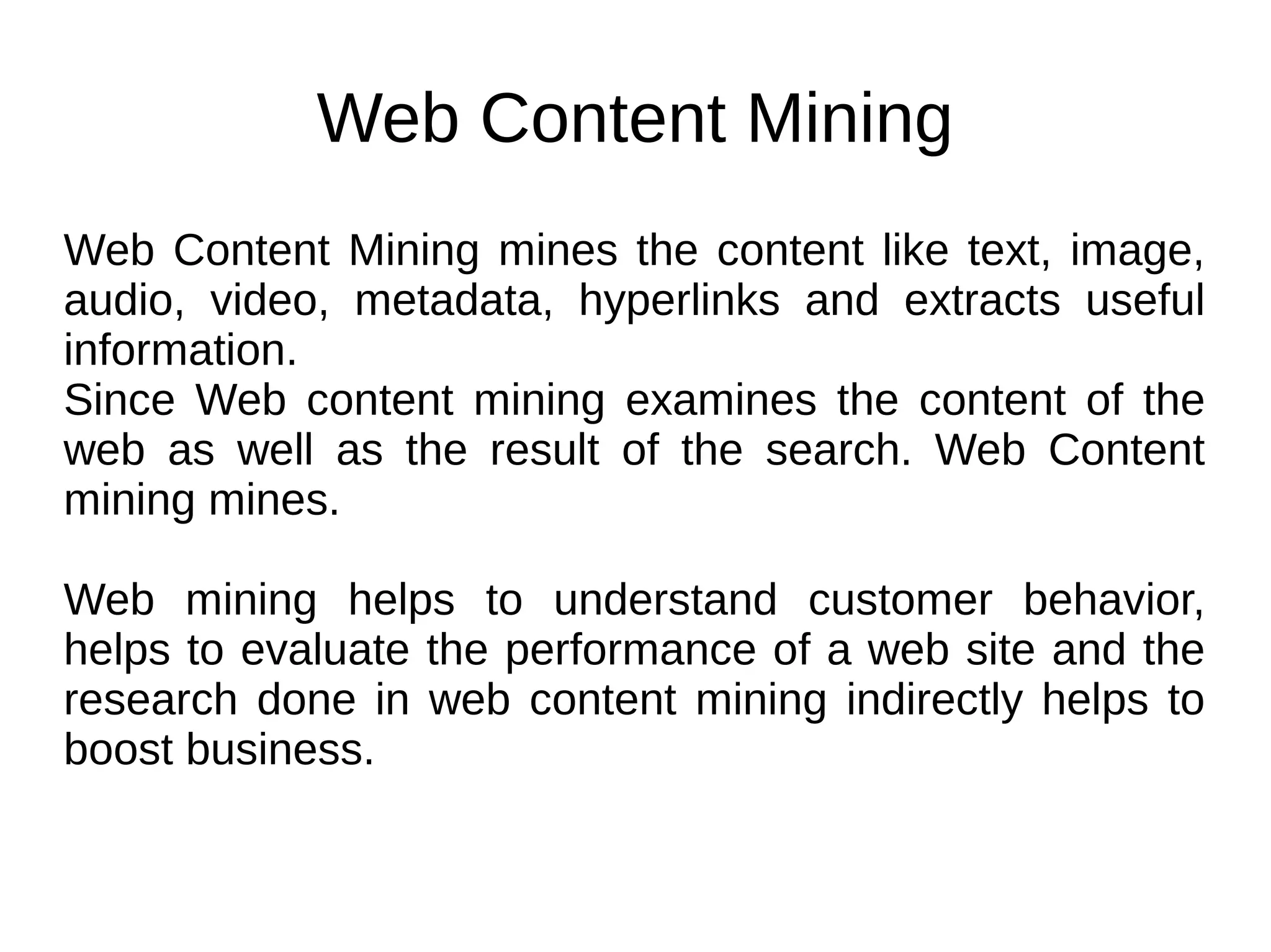 Web Content Mining
Web Content Mining mines the content like text, image,
audio, video, metadata, hyperlinks and extracts useful
information.
Since Web content mining examines the content of the
web as well as the result of the search. Web Content
mining mines.
Web mining helps to understand customer behavior,
helps to evaluate the performance of a web site and the
research done in web content mining indirectly helps to
boost business.
 