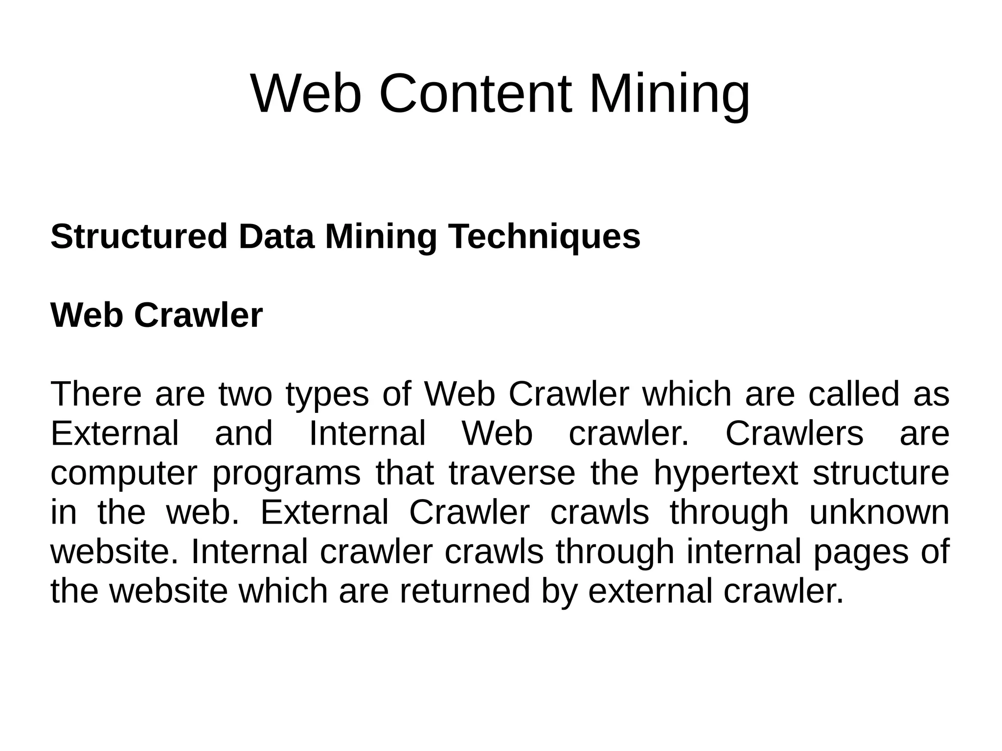 Web Content Mining
Structured Data Mining Techniques
Web Crawler
There are two types of Web Crawler which are called as
External and Internal Web crawler. Crawlers are
computer programs that traverse the hypertext structure
in the web. External Crawler crawls through unknown
website. Internal crawler crawls through internal pages of
the website which are returned by external crawler.
 