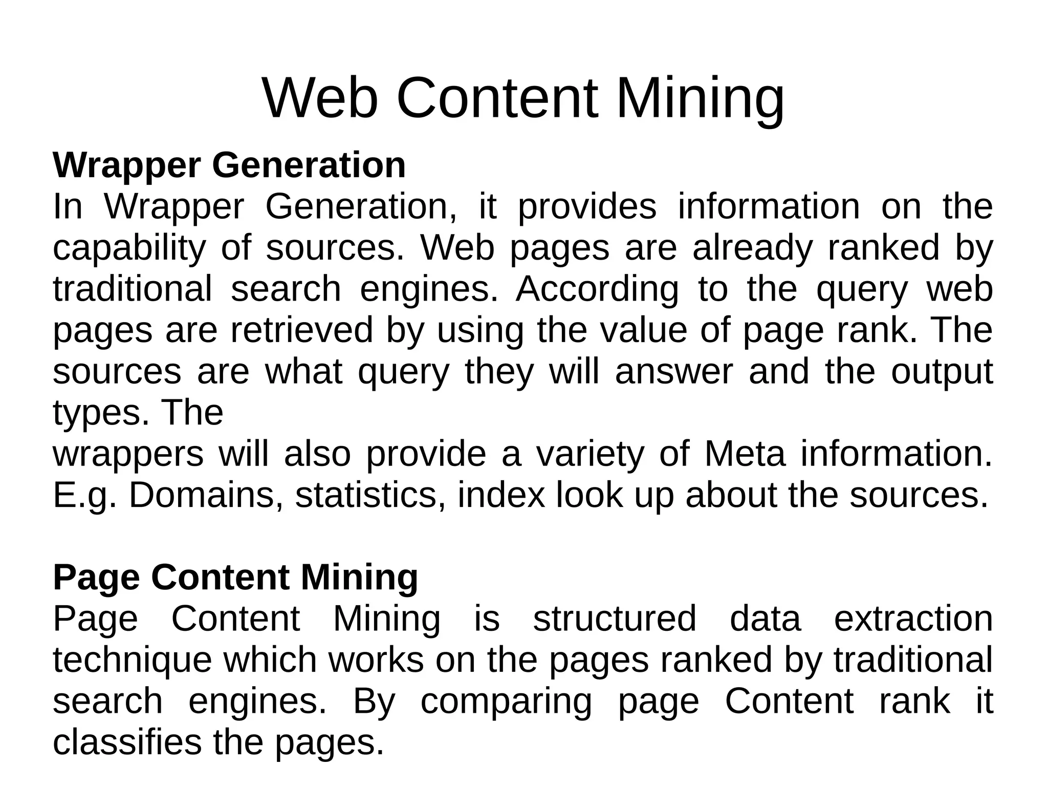 Web Content Mining
Wrapper Generation
In Wrapper Generation, it provides information on the
capability of sources. Web pages are already ranked by
traditional search engines. According to the query web
pages are retrieved by using the value of page rank. The
sources are what query they will answer and the output
types. The
wrappers will also provide a variety of Meta information.
E.g. Domains, statistics, index look up about the sources.
Page Content Mining
Page Content Mining is structured data extraction
technique which works on the pages ranked by traditional
search engines. By comparing page Content rank it
classifies the pages.
 