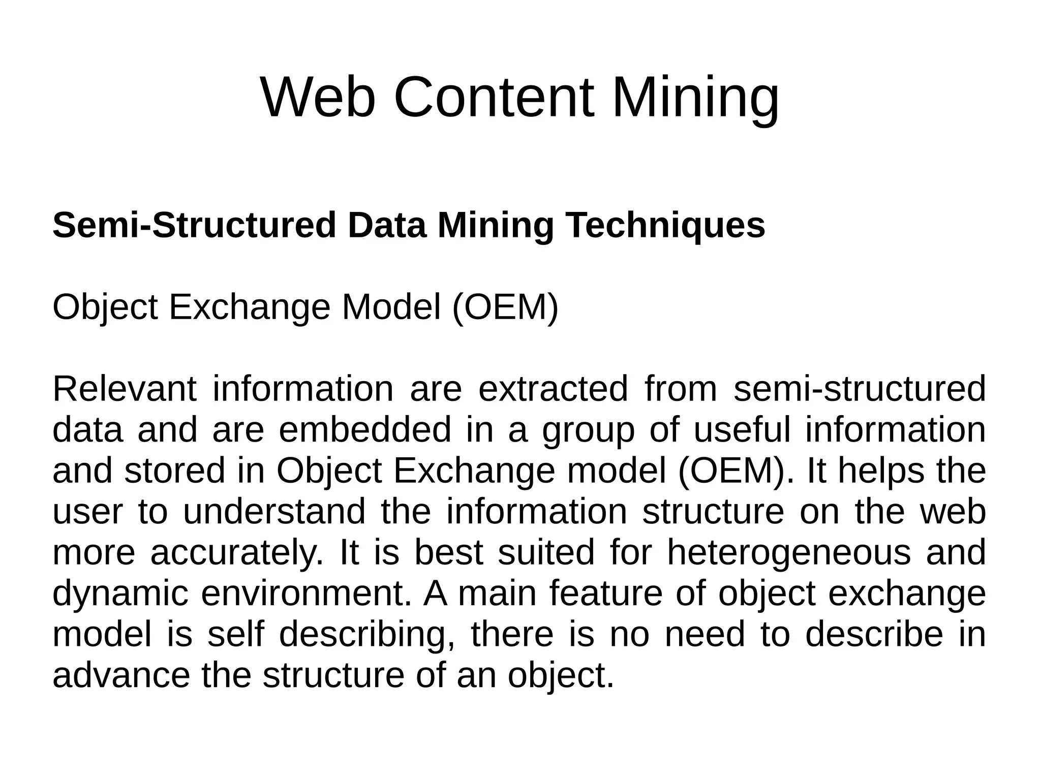 Web Content Mining
Semi-Structured Data Mining Techniques
Object Exchange Model (OEM)
Relevant information are extracted from semi-structured
data and are embedded in a group of useful information
and stored in Object Exchange model (OEM). It helps the
user to understand the information structure on the web
more accurately. It is best suited for heterogeneous and
dynamic environment. A main feature of object exchange
model is self describing, there is no need to describe in
advance the structure of an object.
 