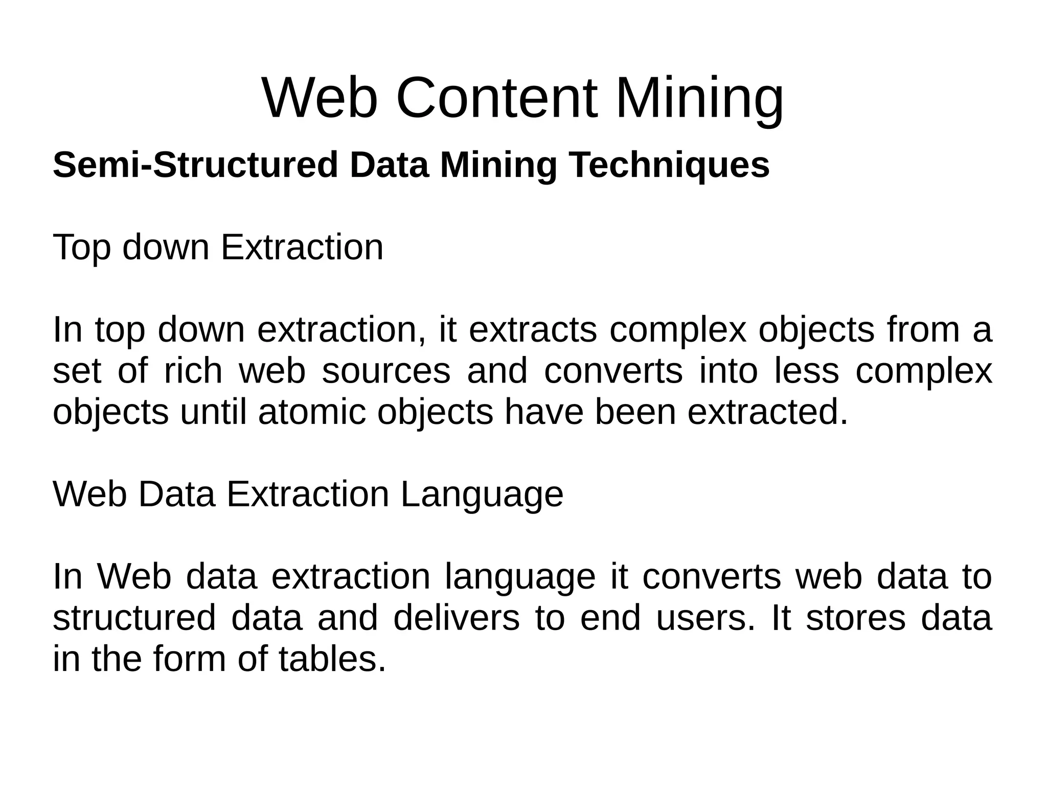 Web Content Mining
Semi-Structured Data Mining Techniques
Top down Extraction
In top down extraction, it extracts complex objects from a
set of rich web sources and converts into less complex
objects until atomic objects have been extracted.
Web Data Extraction Language
In Web data extraction language it converts web data to
structured data and delivers to end users. It stores data
in the form of tables.
 