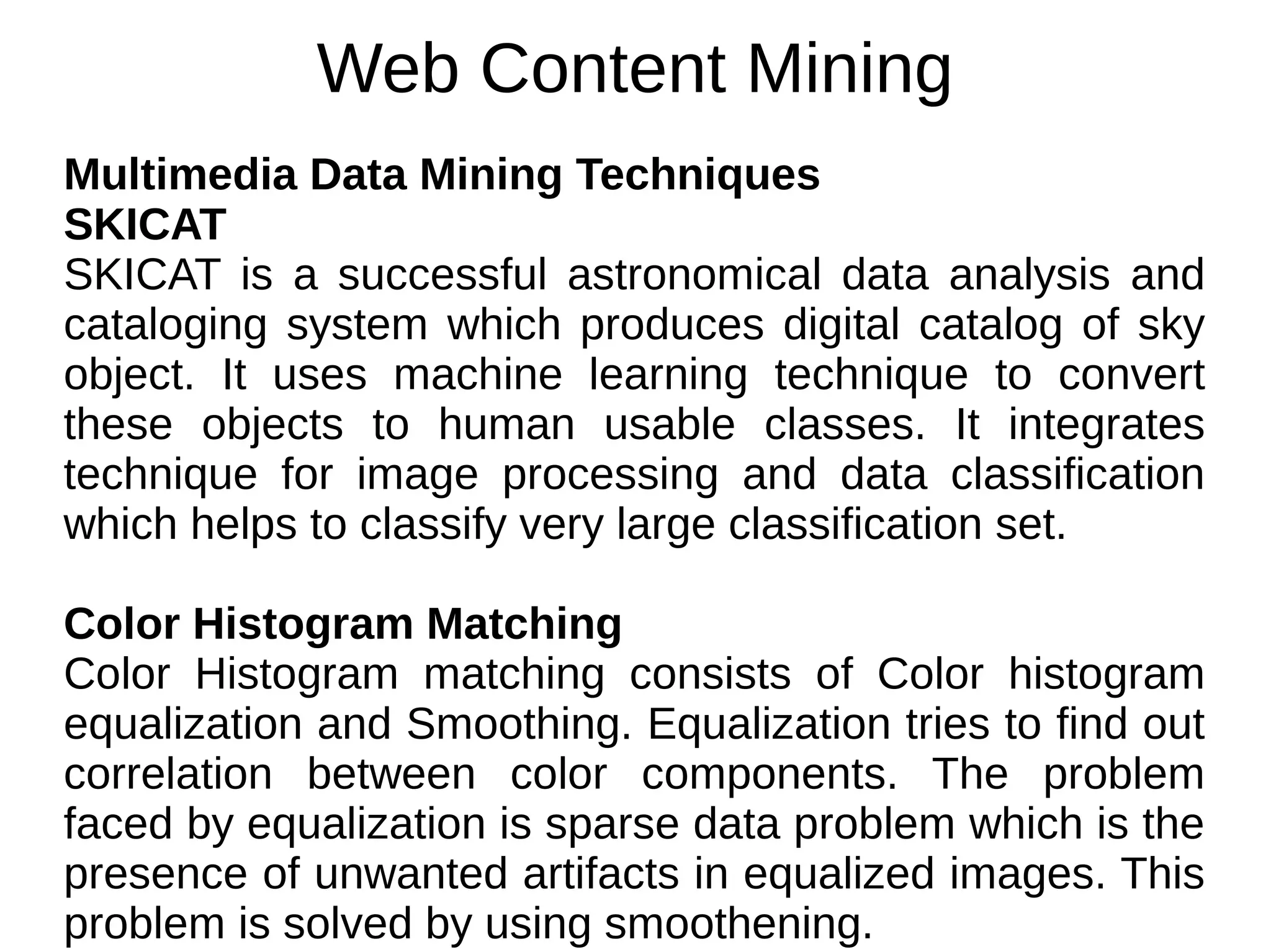 Web Content Mining
Multimedia Data Mining Techniques
SKICAT
SKICAT is a successful astronomical data analysis and
cataloging system which produces digital catalog of sky
object. It uses machine learning technique to convert
these objects to human usable classes. It integrates
technique for image processing and data classification
which helps to classify very large classification set.
Color Histogram Matching
Color Histogram matching consists of Color histogram
equalization and Smoothing. Equalization tries to find out
correlation between color components. The problem
faced by equalization is sparse data problem which is the
presence of unwanted artifacts in equalized images. This
problem is solved by using smoothening.
 