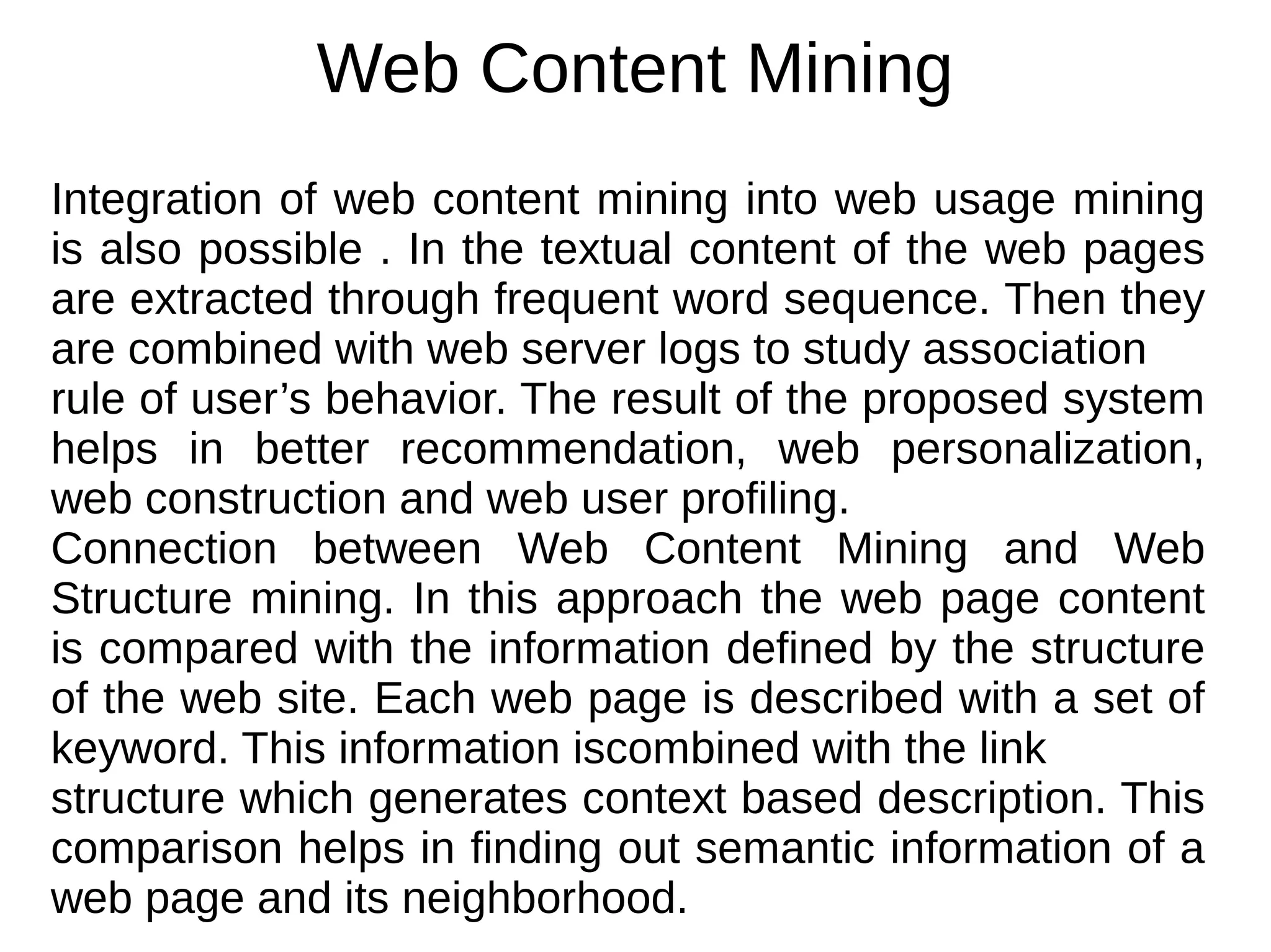 Web Content Mining
Integration of web content mining into web usage mining
is also possible . In the textual content of the web pages
are extracted through frequent word sequence. Then they
are combined with web server logs to study association
rule of user’s behavior. The result of the proposed system
helps in better recommendation, web personalization,
web construction and web user profiling.
Connection between Web Content Mining and Web
Structure mining. In this approach the web page content
is compared with the information defined by the structure
of the web site. Each web page is described with a set of
keyword. This information iscombined with the link
structure which generates context based description. This
comparison helps in finding out semantic information of a
web page and its neighborhood.
 
