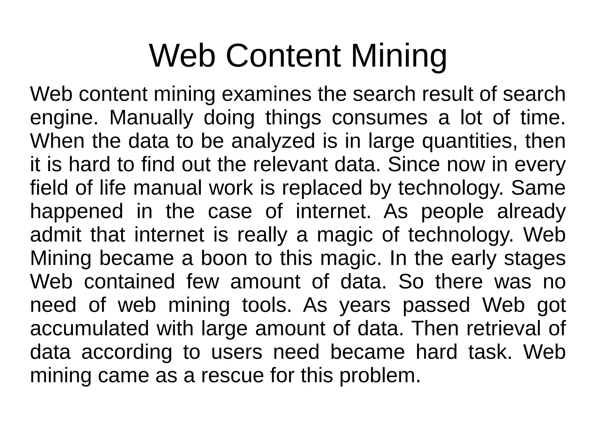 Web Content Mining
Web content mining examines the search result of search
engine. Manually doing things consumes a lot of time.
When the data to be analyzed is in large quantities, then
it is hard to find out the relevant data. Since now in every
field of life manual work is replaced by technology. Same
happened in the case of internet. As people already
admit that internet is really a magic of technology. Web
Mining became a boon to this magic. In the early stages
Web contained few amount of data. So there was no
need of web mining tools. As years passed Web got
accumulated with large amount of data. Then retrieval of
data according to users need became hard task. Web
mining came as a rescue for this problem.
 