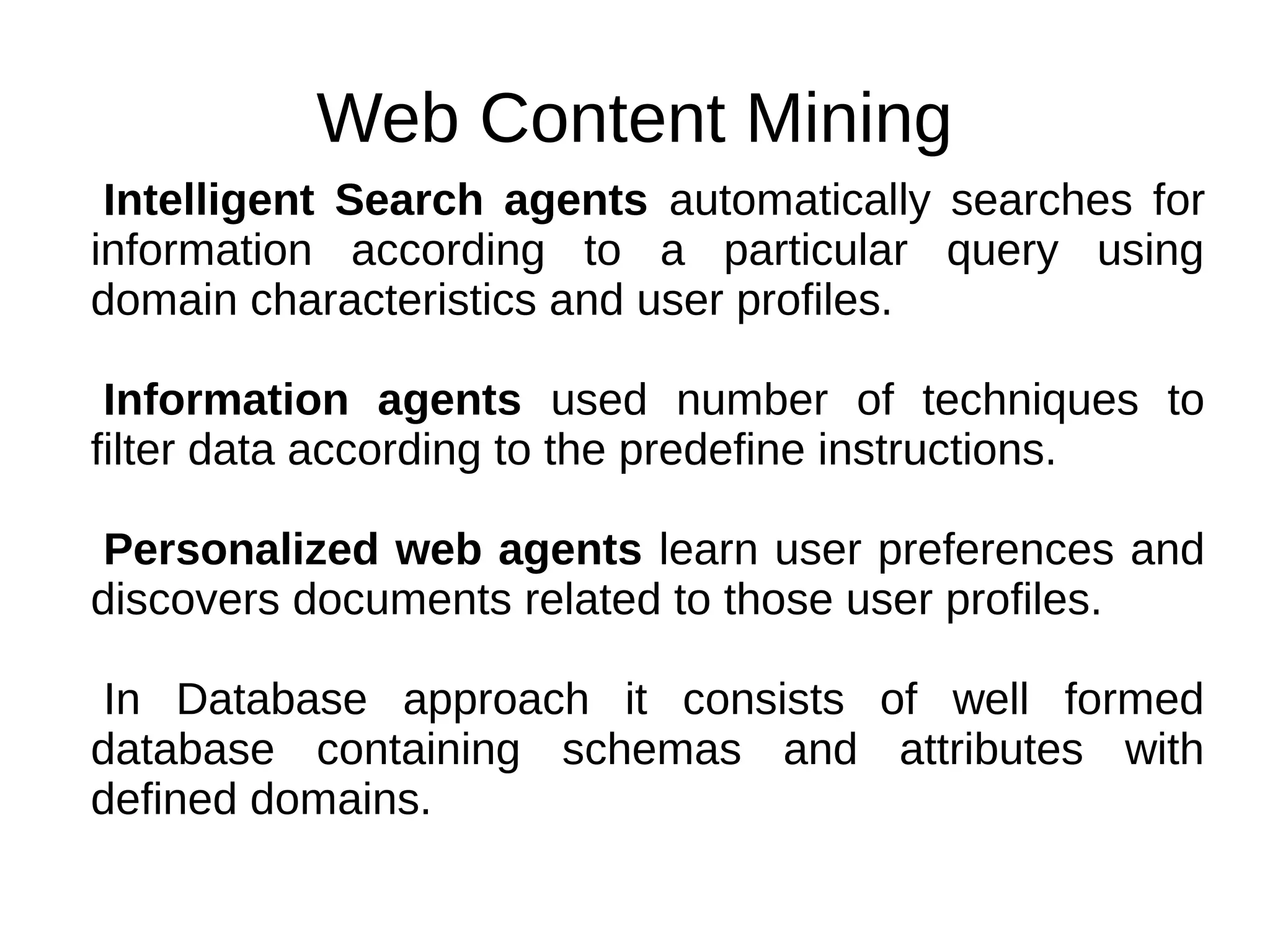 Web Content Mining
Intelligent Search agents automatically searches for
information according to a particular query using
domain characteristics and user profiles.
Information agents used number of techniques to
filter data according to the predefine instructions.
Personalized web agents learn user preferences and
discovers documents related to those user profiles.
In Database approach it consists of well formed
database containing schemas and attributes with
defined domains.
 