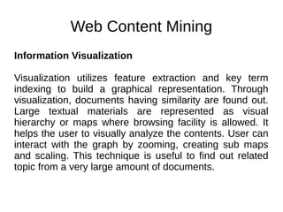 Web Content Mining
Information Visualization
Visualization utilizes feature extraction and key term
indexing to build a graphical representation. Through
visualization, documents having similarity are found out.
Large textual materials are represented as visual
hierarchy or maps where browsing facility is allowed. It
helps the user to visually analyze the contents. User can
interact with the graph by zooming, creating sub maps
and scaling. This technique is useful to find out related
topic from a very large amount of documents.
 