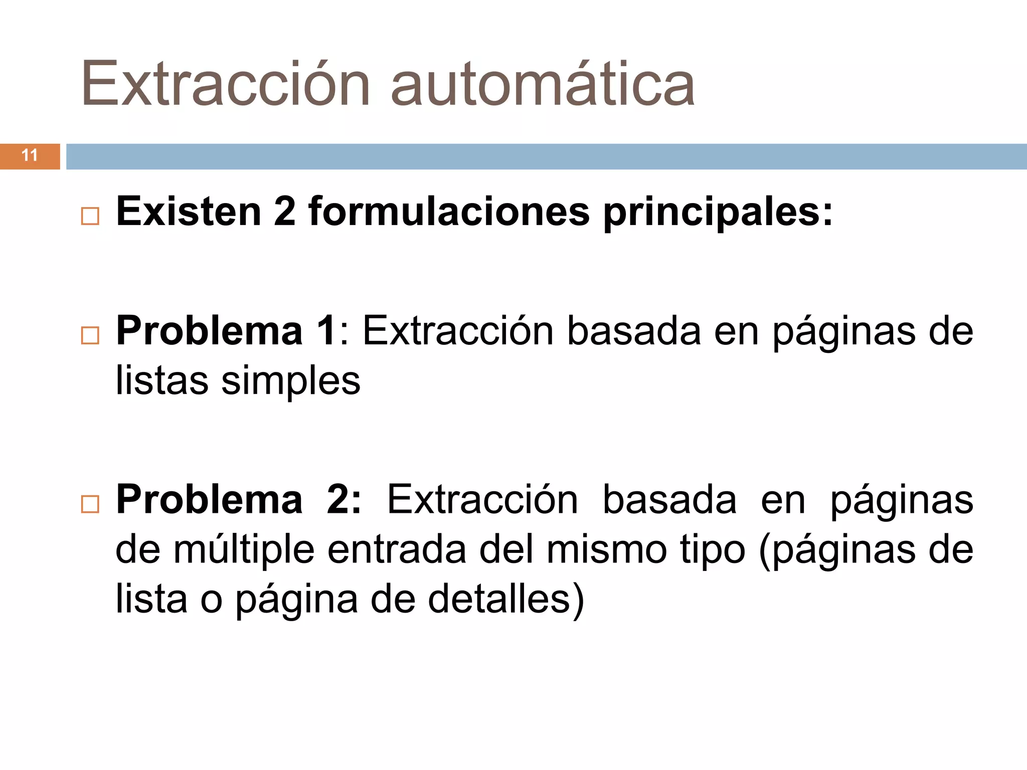 Extracción automática
11
 Existen 2 formulaciones principales:
 Problema 1: Extracción basada en páginas de
listas simples
 Problema 2: Extracción basada en páginas
de múltiple entrada del mismo tipo (páginas de
lista o página de detalles)
 