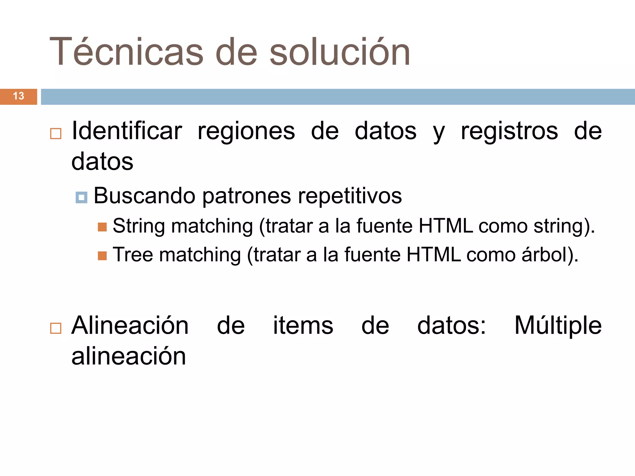 Técnicas de solución
13
 Identificar regiones de datos y registros de
datos
 Buscando patrones repetitivos
 String matching (tratar a la fuente HTML como string).
 Tree matching (tratar a la fuente HTML como árbol).
 Alineación de items de datos: Múltiple
alineación
 