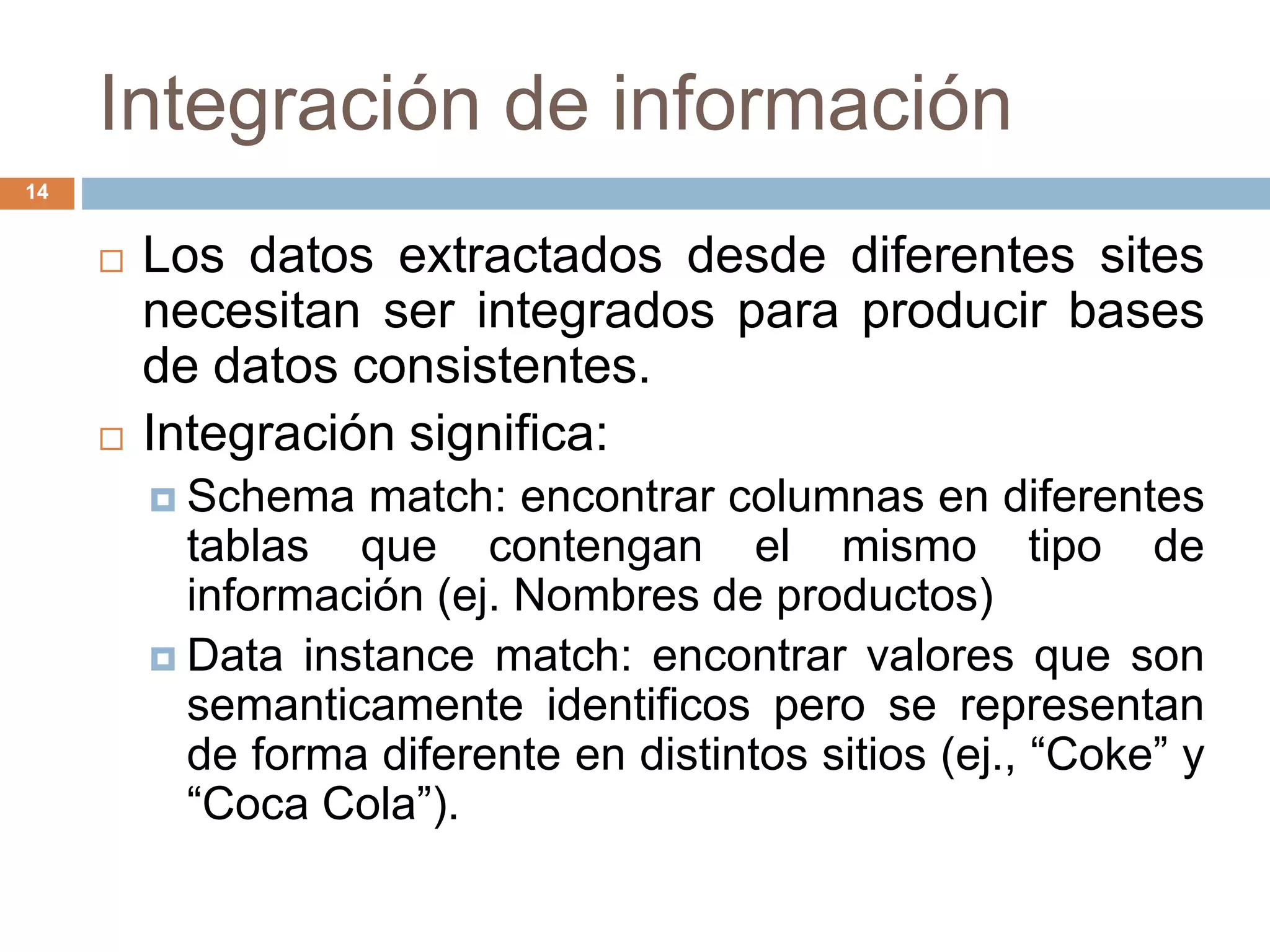 Integración de información
14
 Los datos extractados desde diferentes sites
necesitan ser integrados para producir bases
de datos consistentes.
 Integración significa:
 Schema match: encontrar columnas en diferentes
tablas que contengan el mismo tipo de
información (ej. Nombres de productos)
 Data instance match: encontrar valores que son
semanticamente identificos pero se representan
de forma diferente en distintos sitios (ej., “Coke” y
“Coca Cola”).
 