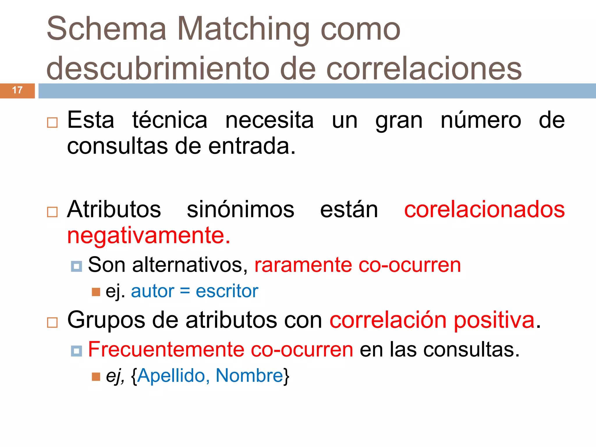 Schema Matching como
descubrimiento de correlaciones17
 Esta técnica necesita un gran número de
consultas de entrada.
 Atributos sinónimos están corelacionados
negativamente.
 Son alternativos, raramente co-ocurren
 ej. autor = escritor
 Grupos de atributos con correlación positiva.
 Frecuentemente co-ocurren en las consultas.
 ej, {Apellido, Nombre}
 