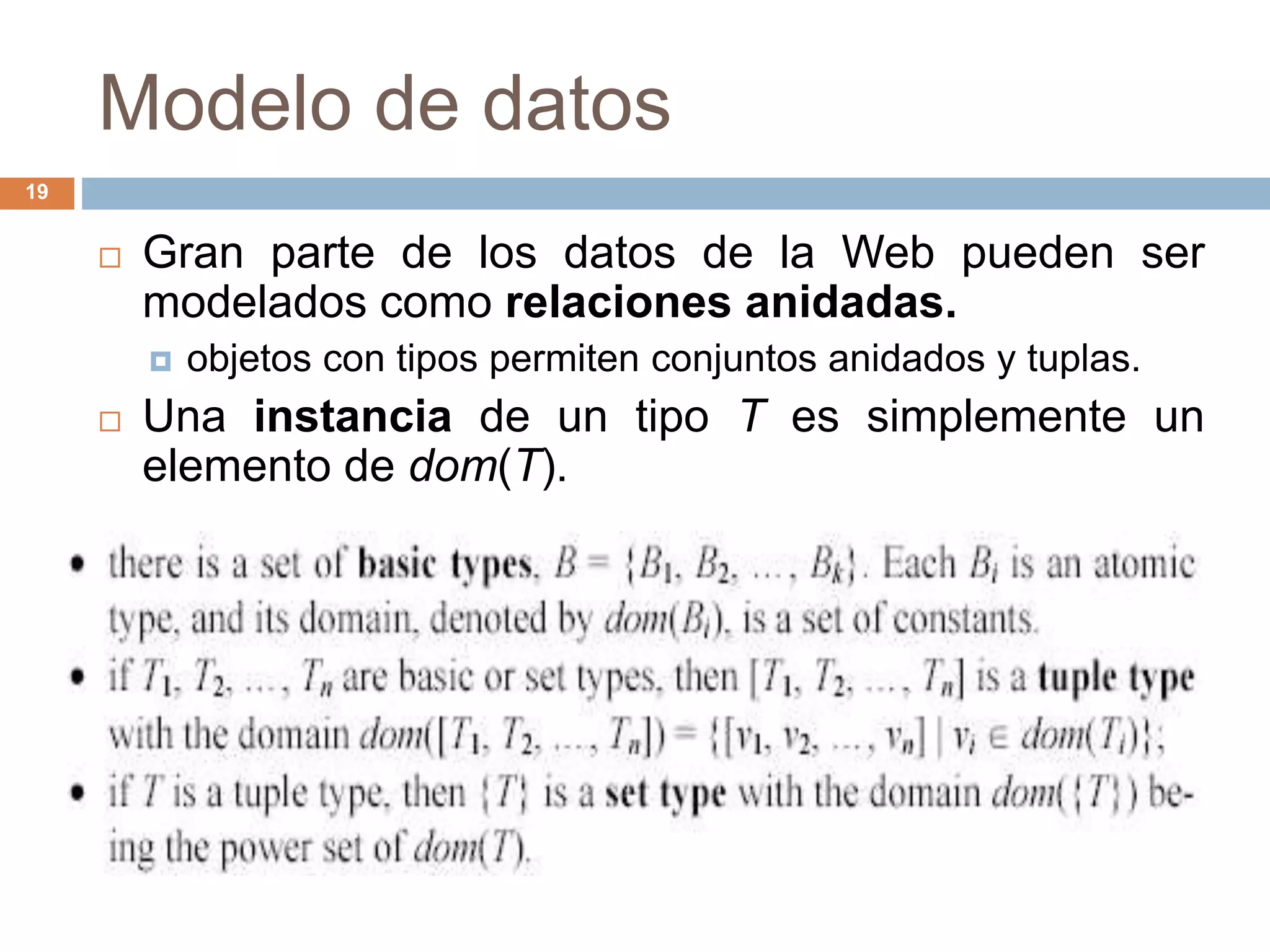 Modelo de datos
19
 Gran parte de los datos de la Web pueden ser
modelados como relaciones anidadas.
 objetos con tipos permiten conjuntos anidados y tuplas.
 Una instancia de un tipo T es simplemente un
elemento de dom(T).
 