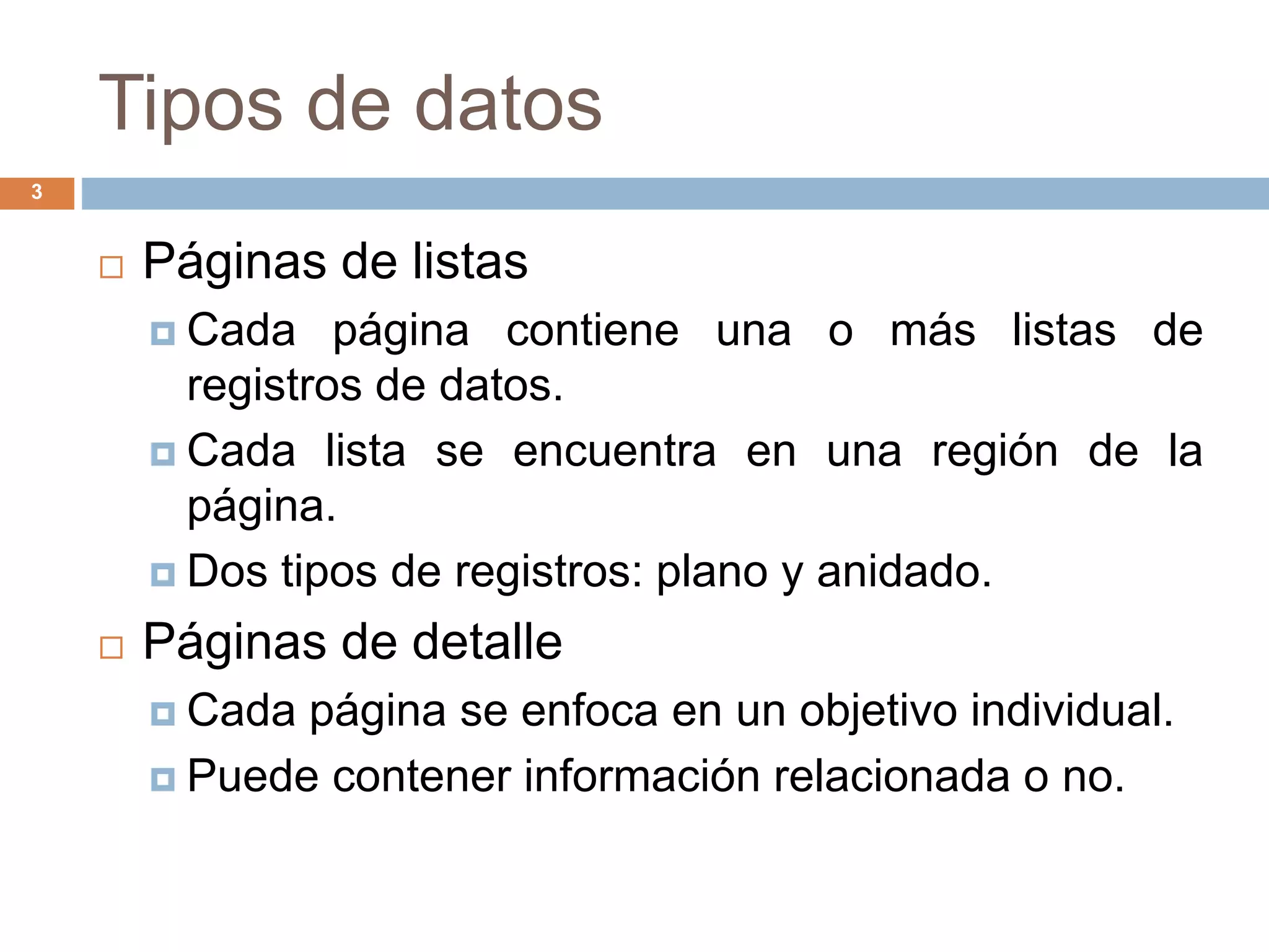 Tipos de datos
3
 Páginas de listas
 Cada página contiene una o más listas de
registros de datos.
 Cada lista se encuentra en una región de la
página.
 Dos tipos de registros: plano y anidado.
 Páginas de detalle
 Cada página se enfoca en un objetivo individual.
 Puede contener información relacionada o no.
 