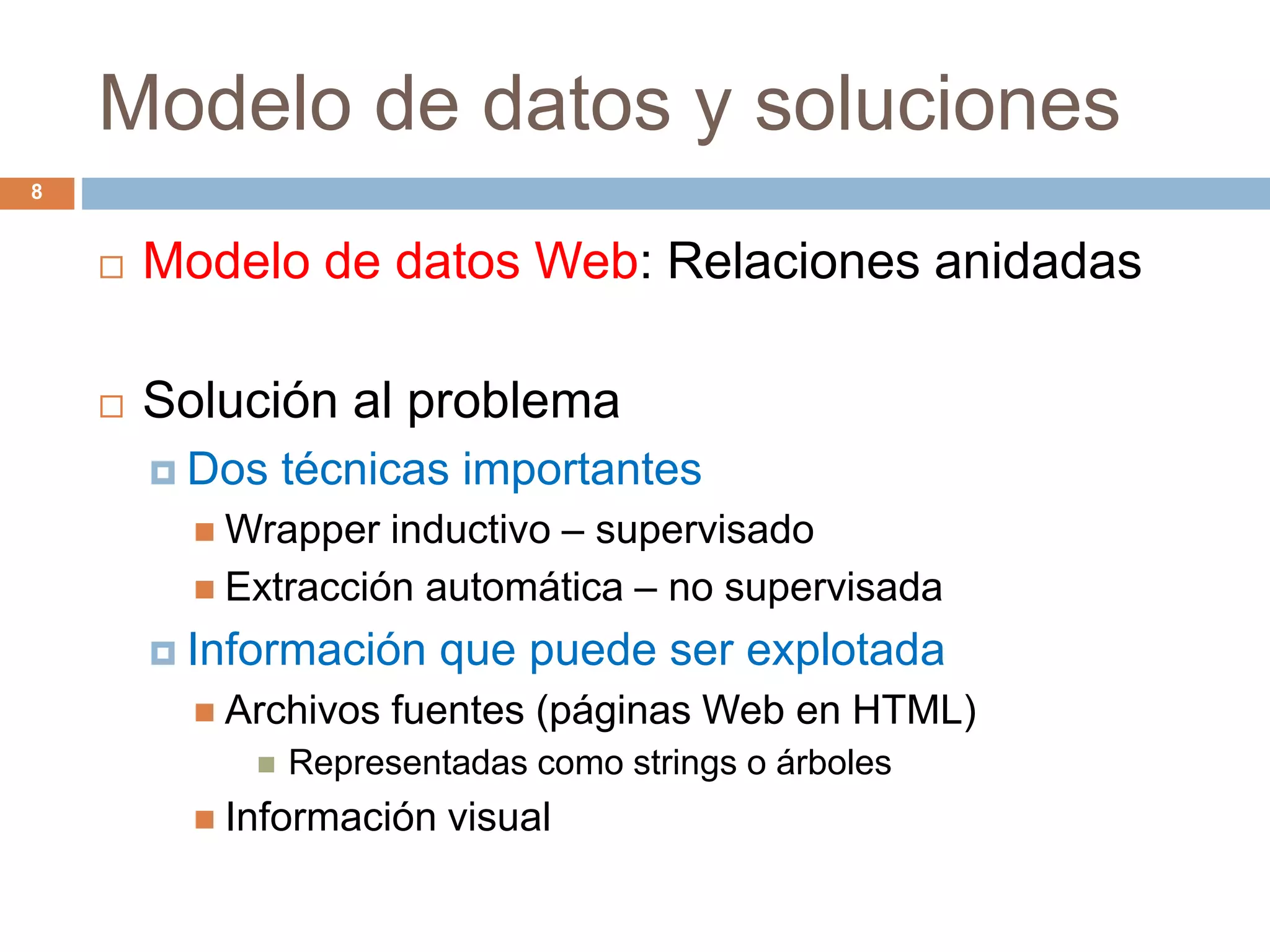 Modelo de datos y soluciones
8
 Modelo de datos Web: Relaciones anidadas
 Solución al problema
 Dos técnicas importantes
 Wrapper inductivo – supervisado
 Extracción automática – no supervisada
 Información que puede ser explotada
 Archivos fuentes (páginas Web en HTML)
 Representadas como strings o árboles
 Información visual
 