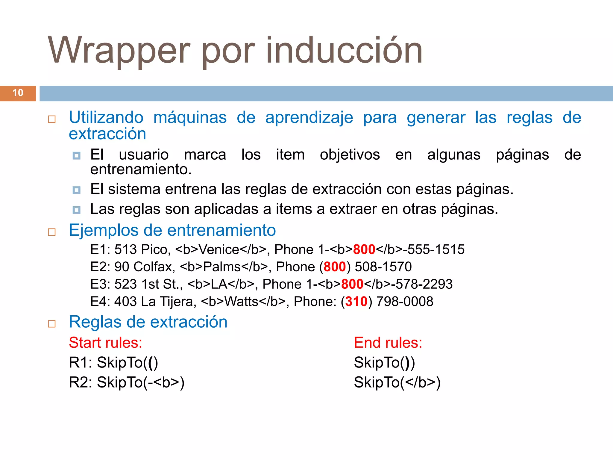 Wrapper por inducción
10
 Utilizando máquinas de aprendizaje para generar las reglas de
extracción
 El usuario marca los item objetivos en algunas páginas de
entrenamiento.
 El sistema entrena las reglas de extracción con estas páginas.
 Las reglas son aplicadas a items a extraer en otras páginas.
 Ejemplos de entrenamiento
E1: 513 Pico, <b>Venice</b>, Phone 1-<b>800</b>-555-1515
E2: 90 Colfax, <b>Palms</b>, Phone (800) 508-1570
E3: 523 1st St., <b>LA</b>, Phone 1-<b>800</b>-578-2293
E4: 403 La Tijera, <b>Watts</b>, Phone: (310) 798-0008
 Reglas de extracción
Start rules: End rules:
R1: SkipTo(() SkipTo())
R2: SkipTo(-<b>) SkipTo(</b>)
 