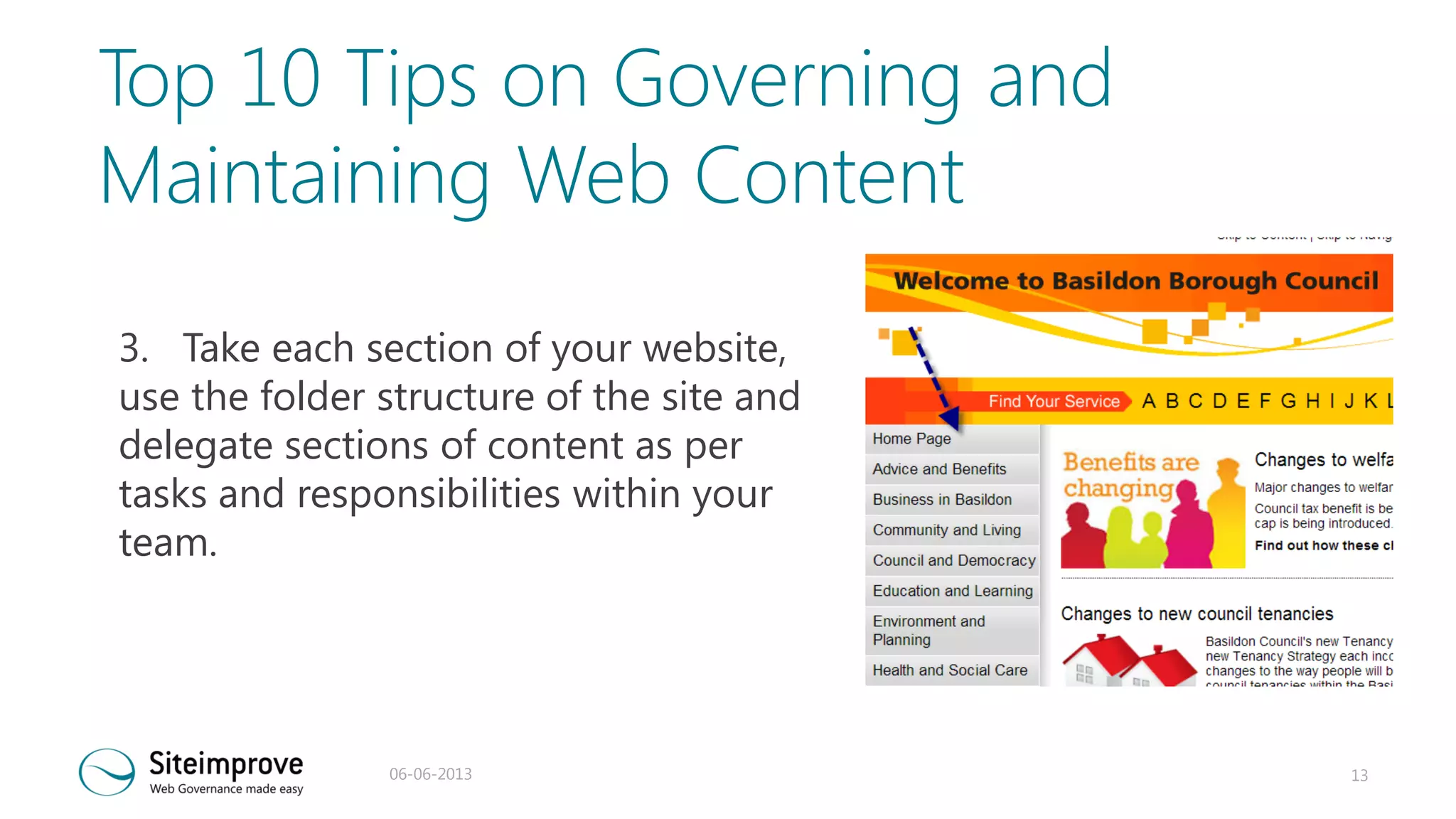 Top 10 Tips on Governing and
Maintaining Web Content
3. Take each section of your website,
use the folder structure of the site and
delegate sections of content as per
tasks and responsibilities within your
team.

06-06-2013

13

 