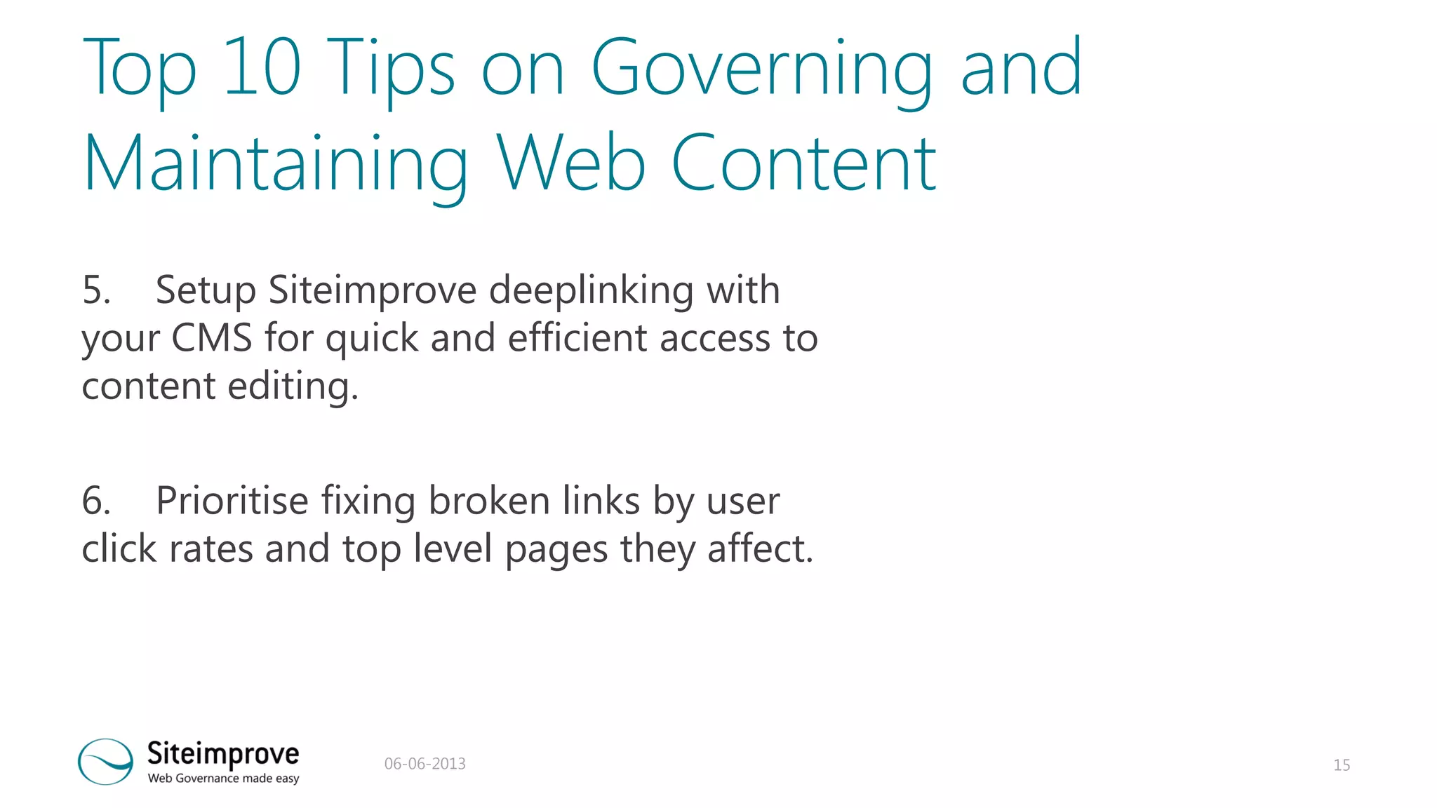 Top 10 Tips on Governing and
Maintaining Web Content
5. Setup Siteimprove deeplinking with
your CMS for quick and efficient access to
content editing.
6. Prioritise fixing broken links by user
click rates and top level pages they affect.

06-06-2013

15

 