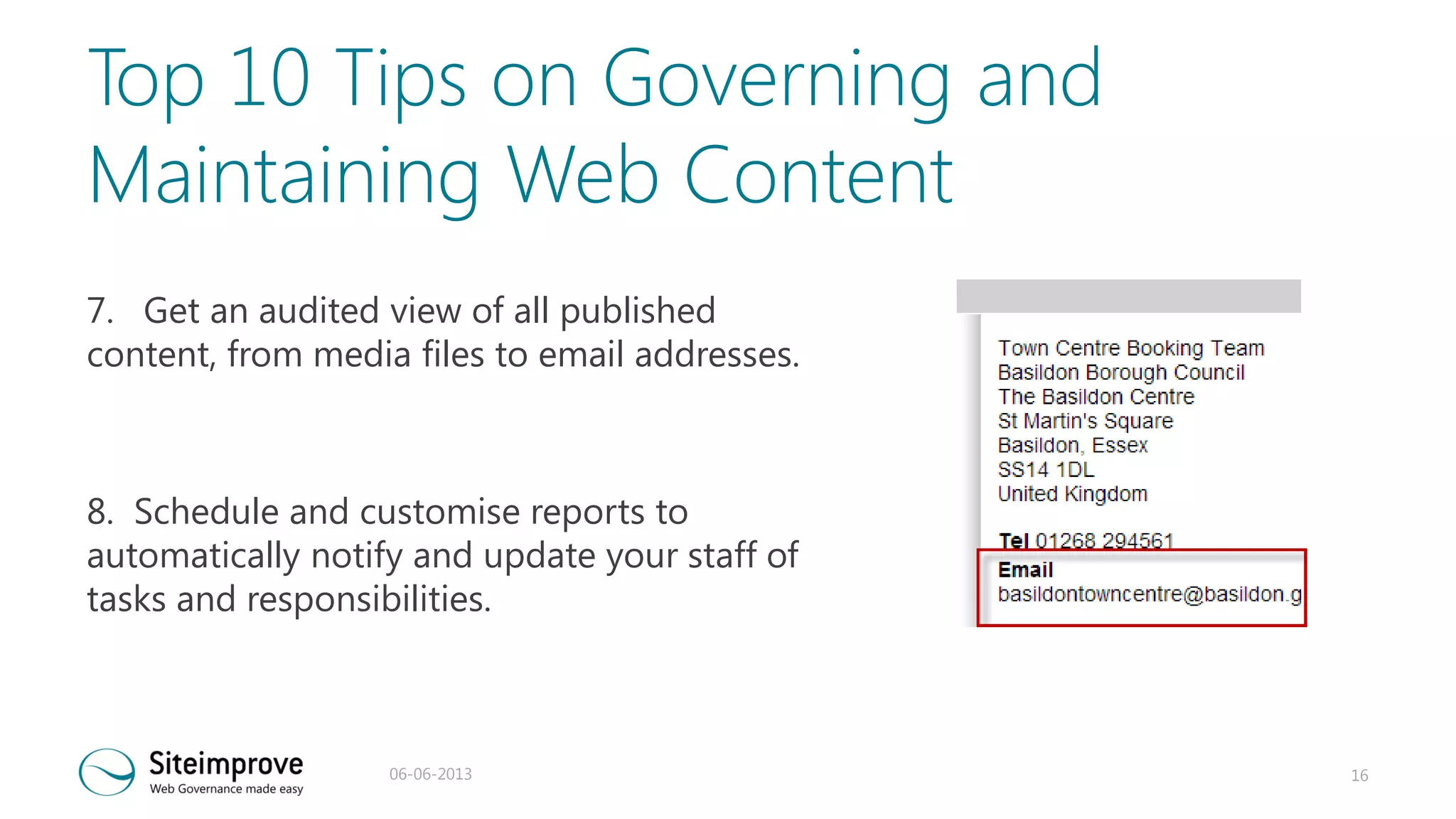 Top 10 Tips on Governing and
Maintaining Web Content
7. Get an audited view of all published
content, from media files to email addresses.

8. Schedule and customise reports to
automatically notify and update your staff of
tasks and responsibilities.

06-06-2013

16

 