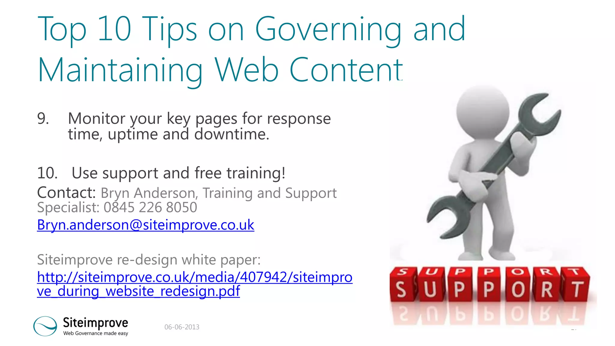 Top 10 Tips on Governing and
Maintaining Web Content
9.

Monitor your key pages for response
time, uptime and downtime.

10. Use support and free training!
Contact: Bryn Anderson, Training and Support
Specialist: 0845 226 8050
Bryn.anderson@siteimprove.co.uk

Siteimprove re-design white paper:
http://siteimprove.co.uk/media/407942/siteimpro
ve_during_website_redesign.pdf
06-06-2013

17

 