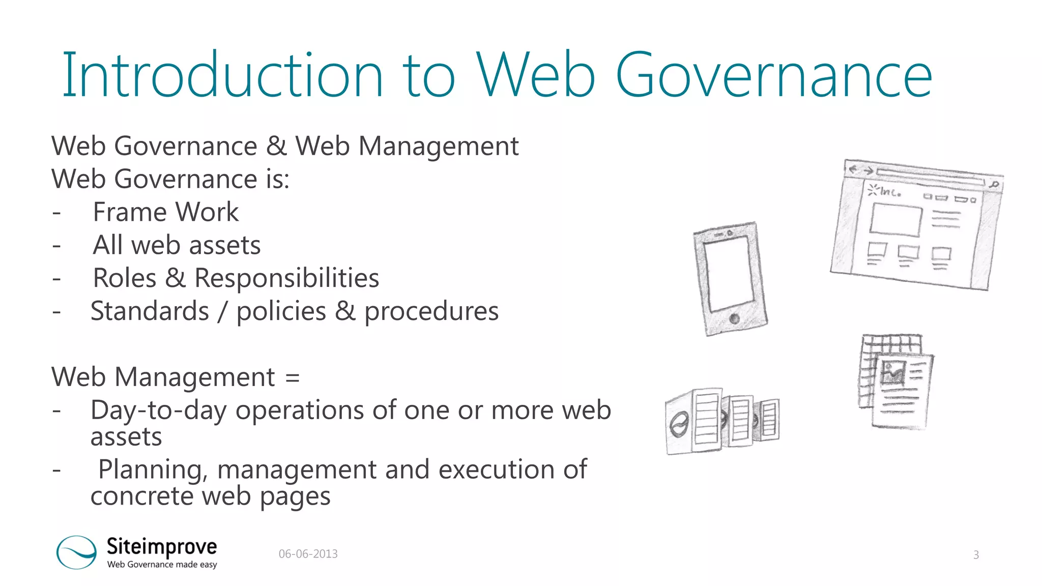 Introduction to Web Governance
Web Governance & Web Management
Web Governance is:
- Frame Work
- All web assets
- Roles & Responsibilities
- Standards / policies & procedures
Web Management =
- Day-to-day operations of one or more web
assets
- Planning, management and execution of
concrete web pages
06-06-2013

3

 