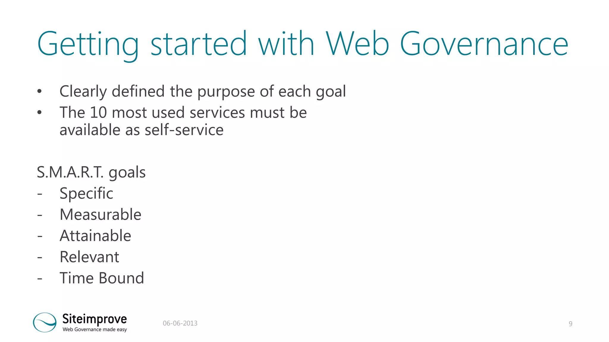 Getting started with Web Governance
•
•

Clearly defined the purpose of each goal
The 10 most used services must be
available as self-service

S.M.A.R.T. goals
- Specific
- Measurable
- Attainable
- Relevant
- Time Bound
06-06-2013

9

 