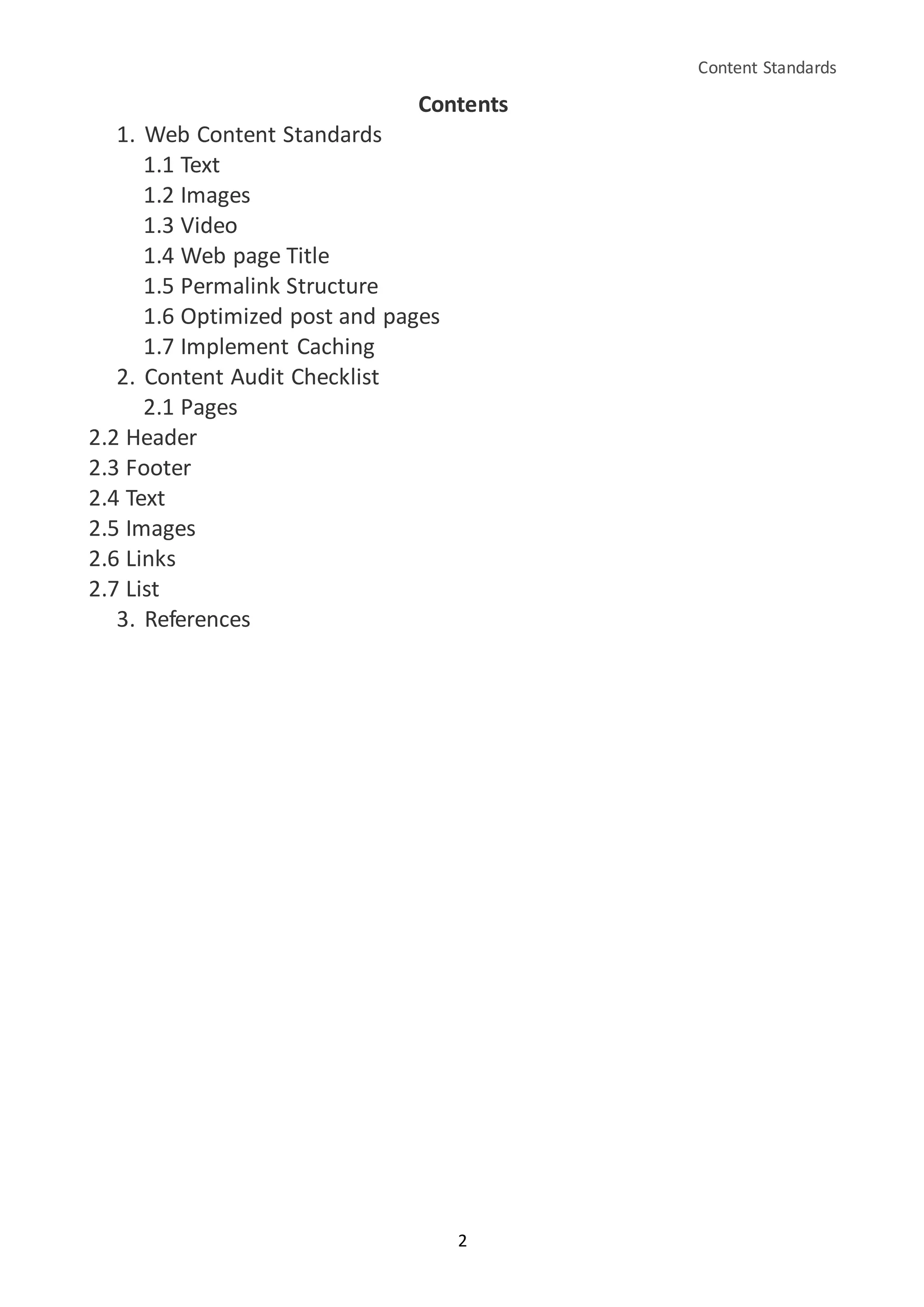 Content Standards
2
Contents
1. Web Content Standards
1.1 Text
1.2 Images
1.3 Video
1.4 Web page Title
1.5 Permalink Structure
1.6 Optimized post and pages
1.7 Implement Caching
2. Content Audit Checklist
2.1 Pages
2.2 Header
2.3 Footer
2.4 Text
2.5 Images
2.6 Links
2.7 List
3. References
 