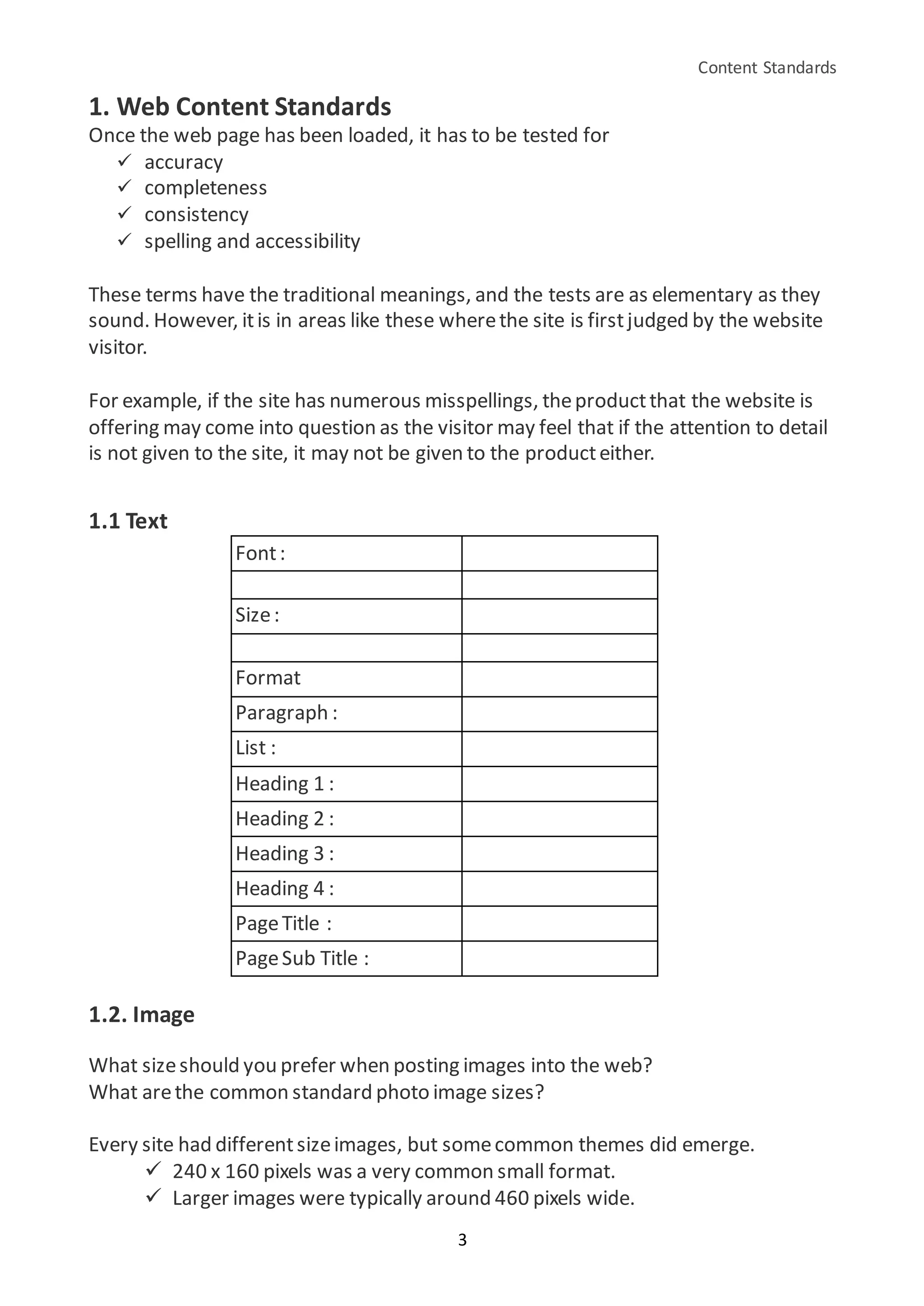 Content Standards
3
1. Web Content Standards
Once the web page has been loaded, it has to be tested for
 accuracy
 completeness
 consistency
 spelling and accessibility
These terms have the traditional meanings, and the tests are as elementary as they
sound. However, itis in areas like these wherethe site is firstjudged by the website
visitor.
For example, if the site has numerous misspellings, theproductthat the website is
offering may come into question as the visitor may feel that if the attention to detail
is not given to the site, it may not be given to the producteither.
1.1 Text
Font:
Size:
Format
Paragraph :
List :
Heading 1 :
Heading 2 :
Heading 3 :
Heading 4 :
PageTitle :
PageSub Title :
1.2. Image
What sizeshould you prefer when posting images into the web?
What arethe common standard photo image sizes?
Every site had differentsizeimages, but somecommon themes did emerge.
 240 x 160 pixels was a very common small format.
 Larger images were typically around 460 pixels wide.
 