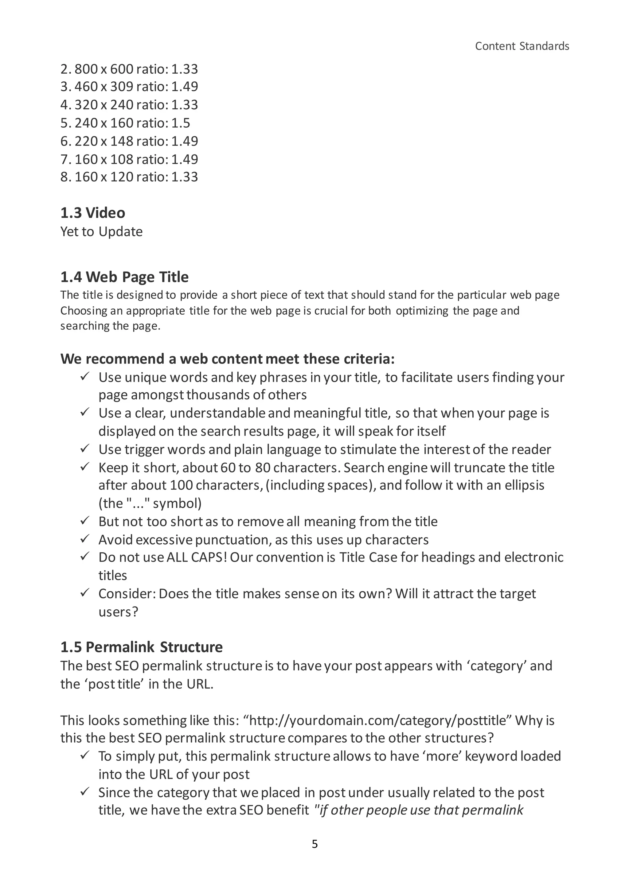 Content Standards
5
2. 800 x 600 ratio: 1.33
3. 460 x 309 ratio: 1.49
4. 320 x 240 ratio: 1.33
5. 240 x 160 ratio: 1.5
6. 220 x 148 ratio: 1.49
7. 160 x 108 ratio: 1.49
8. 160 x 120 ratio: 1.33
1.3 Video
Yet to Update
1.4 Web Page Title
The title is designed to provide a short piece of text that should stand for the particular web page
Choosing an appropriate title for the web page is crucial for both optimizing the page and
searching the page.
We recommend a web content meet these criteria:
 Use unique words and key phrases in your title, to facilitate users finding your
page amongstthousands of others
 Use a clear, understandableand meaningful title, so that when your page is
displayed on the search results page, it will speak for itself
 Use trigger words and plain language to stimulate the interestof the reader
 Keep it short, about60 to 80 characters. Search enginewill truncate the title
after about 100 characters,(including spaces), and follow it with an ellipsis
(the "..." symbol)
 But not too shortas to removeall meaning from the title
 Avoid excessivepunctuation, as this uses up characters
 Do not useALL CAPS!Our convention is Title Case for headings and electronic
titles
 Consider: Does the title makes senseon its own? Will it attract the target
users?
1.5 Permalink Structure
The best SEO permalink structureis to haveyour postappears with ‘category’ and
the ‘posttitle’ in the URL.
This looks something like this: “http://yourdomain.com/category/posttitle” Why is
this the best SEO permalink structurecompares to the other structures?
 To simply put, this permalink structureallows to have ‘more’ keyword loaded
into the URL of your post
 Since the category that weplaced in postunder usually related to the post
title, we havethe extra SEO benefit "if other people use that permalink
 