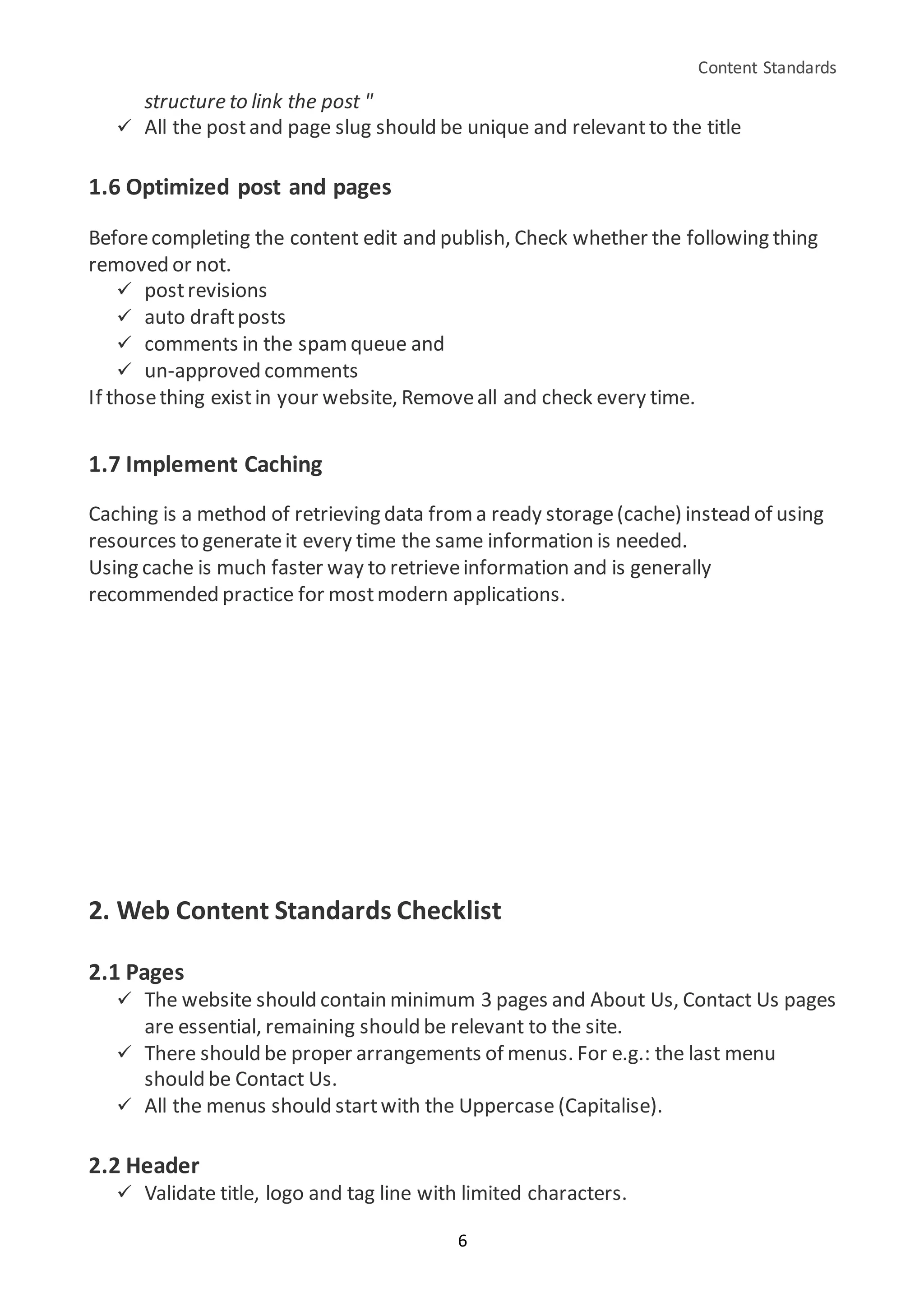 Content Standards
6
structure to link the post "
 All the postand page slug should be unique and relevantto the title
1.6 Optimized post and pages
Beforecompleting the content edit and publish, Check whether the following thing
removed or not.
 postrevisions
 auto draftposts
 comments in the spamqueue and
 un-approved comments
If thosething existin your website, Removeall and check every time.
1.7 Implement Caching
Caching is a method of retrieving data from a ready storage(cache) instead of using
resources to generateit every time the same information is needed.
Using cache is much faster way to retrieveinformation and is generally
recommended practice for mostmodern applications.
2. Web Content Standards Checklist
2.1 Pages
 The website should contain minimum 3 pages and About Us, Contact Us pages
are essential, remaining should be relevant to the site.
 There should be proper arrangements of menus. For e.g.: the last menu
should be Contact Us.
 All the menus should startwith the Uppercase (Capitalise).
2.2 Header
 Validate title, logo and tag line with limited characters.
 