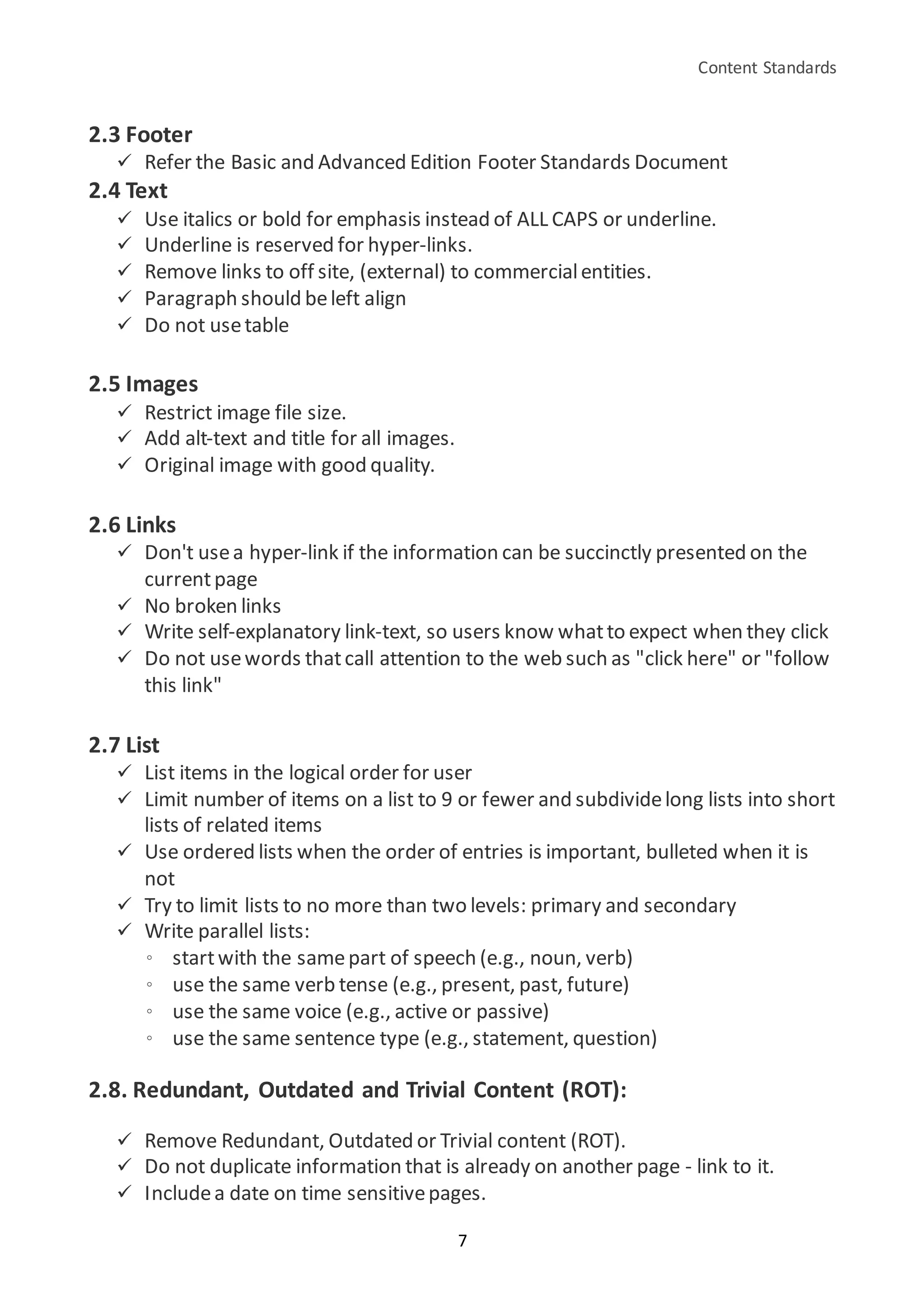 Content Standards
7
2.3 Footer
 Refer the Basic and Advanced Edition Footer Standards Document
2.4 Text
 Use italics or bold for emphasis instead of ALL CAPS or underline.
 Underline is reserved for hyper-links.
 Remove links to off site, (external) to commercialentities.
 Paragraph should beleft align
 Do not usetable
2.5 Images
 Restrict image file size.
 Add alt-text and title for all images.
 Original image with good quality.
2.6 Links
 Don't usea hyper-link if the information can be succinctly presented on the
currentpage
 No broken links
 Write self-explanatory link-text, so users know whatto expect when they click
 Do not usewords thatcall attention to the web such as "click here" or "follow
this link"
2.7 List
 List items in the logical order for user
 Limit number of items on a list to 9 or fewer and subdividelong lists into short
lists of related items
 Use ordered lists when the order of entries is important, bulleted when it is
not
 Try to limit lists to no more than two levels: primary and secondary
 Write parallel lists:
◦ startwith the samepart of speech (e.g., noun, verb)
◦ use the same verb tense (e.g., present, past, future)
◦ use the same voice (e.g., active or passive)
◦ use the same sentence type (e.g., statement, question)
2.8. Redundant, Outdated and Trivial Content (ROT):
 Remove Redundant, Outdated or Trivial content (ROT).
 Do not duplicate information that is already on another page - link to it.
 Includea date on time sensitivepages.
 