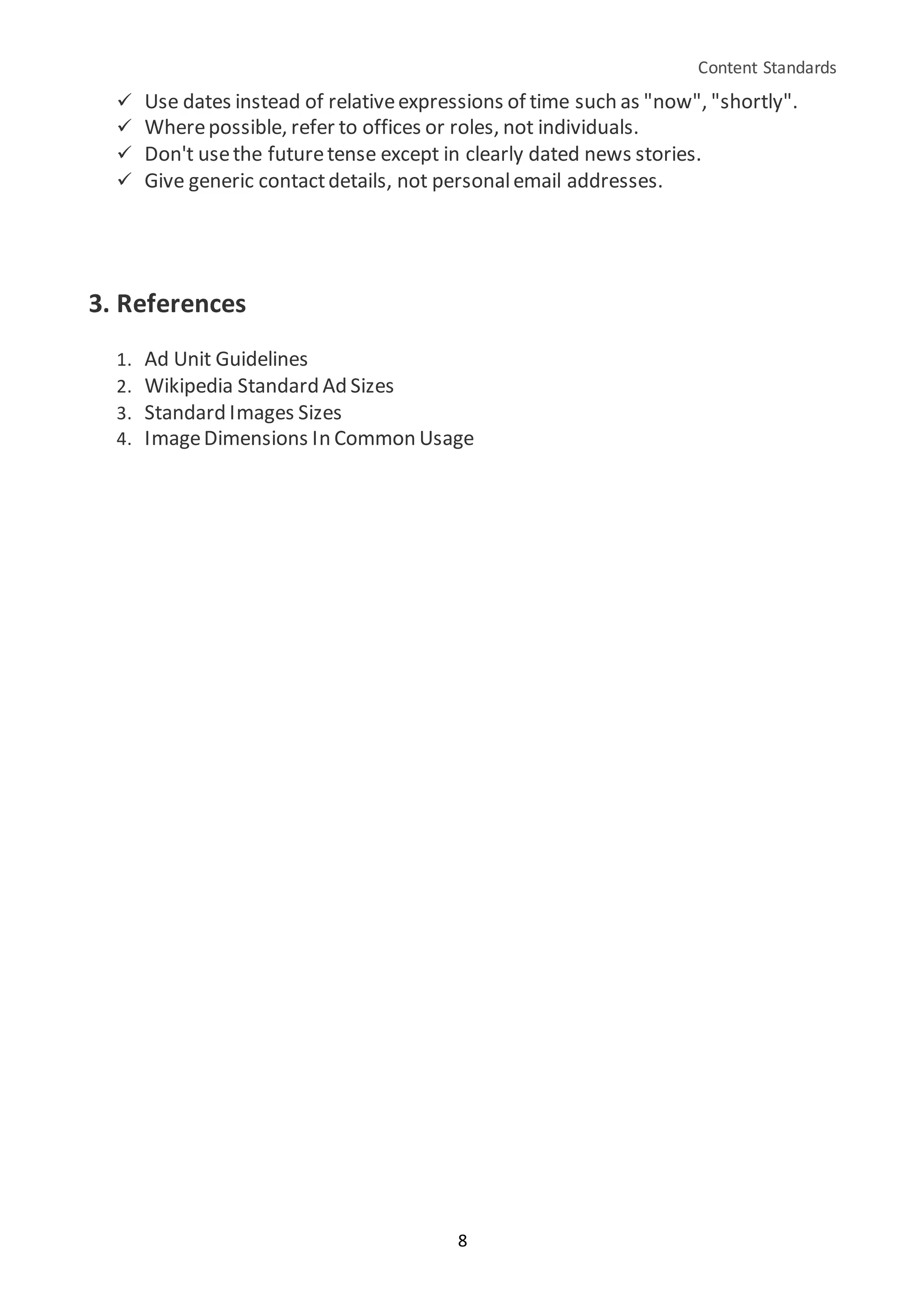 Content Standards
8
 Use dates instead of relativeexpressions of time such as "now", "shortly".
 Wherepossible, refer to offices or roles, not individuals.
 Don't usethe futuretense except in clearly dated news stories.
 Give generic contactdetails, not personalemail addresses.
3. References
1. Ad Unit Guidelines
2. Wikipedia Standard Ad Sizes
3. Standard Images Sizes
4. ImageDimensions In Common Usage
 