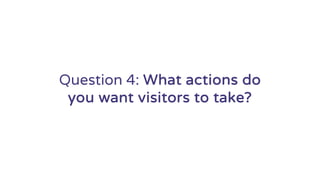 Question 4: What actions do
you want visitors to take?
 