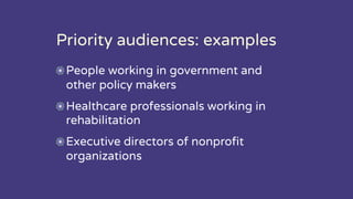 Priority audiences: examples
People working in government and
other policy makers
Healthcare professionals working in
rehabilitation
Executive directors of nonprofit
organizations
 