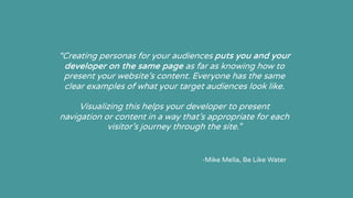 “Creating personas for your audiences puts you and your
developer on the same page as far as knowing how to
present your website’s content. Everyone has the same
clear examples of what your target audiences look like.
Visualizing this helps your developer to present
navigation or content in a way that’s appropriate for each
visitor’s journey through the site.”
-Mike Mella, Be Like Water
 