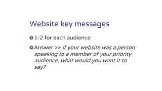 Website key messages
1-2 for each audience
Answer >> If your website was a person
speaking to a member of your priority
audience, what would you want it to
say?
 