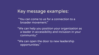 Key message examples:
“You can come to us for a connection to a
broader movement.”
“We can help you position your organization as
a leader in accessibility and inclusion in your
community.”
“We can open the door to new leadership
opportunities.”
 