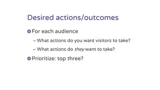 Desired actions/outcomes
For each audience
– What actions do you want visitors to take?
– What actions do they want to take?
Prioritize: top three?
 