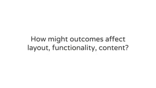 How might outcomes affect
layout, functionality, content?
 