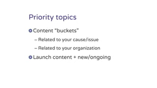 Priority topics
Content “buckets”
– Related to your cause/issue
– Related to your organization
Launch content + new/ongoing
 