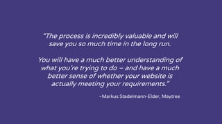“The process is incredibly valuable and will
save you so much time in the long run.
You will have a much better understanding of
what you’re trying to do – and have a much
better sense of whether your website is
actually meeting your requirements.”
~Markus Stadelmann-Elder, Maytree
 