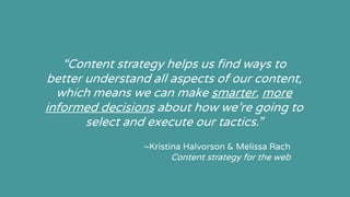“Content strategy helps us find ways to
better understand all aspects of our content,
which means we can make smarter, more
informed decisions about how we’re going to
select and execute our tactics.”
~Kristina Halvorson & Melissa Rach
Content strategy for the web
 