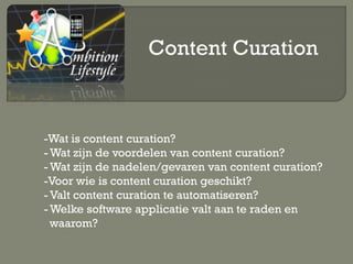Content Curation



-Wat is content curation?
- Wat zijn de voordelen van content curation?
- Wat zijn de nadelen/gevaren van content curation?
-Voor wie is content curation geschikt?
- Valt content curation te automatiseren?
- Welke software applicatie valt aan te raden en
  waarom?
 