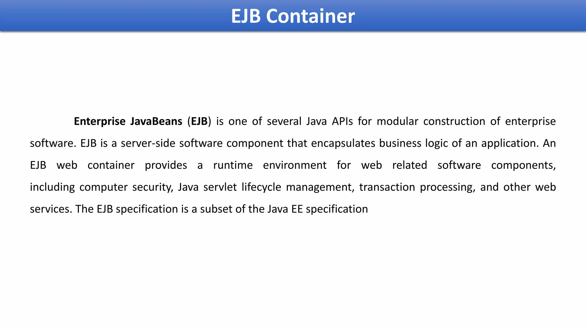 Enterprise JavaBeans (EJB) is one of several Java APIs for modular construction of enterprise
software. EJB is a server-side software component that encapsulates business logic of an application. An
EJB web container provides a runtime environment for web related software components,
including computer security, Java servlet lifecycle management, transaction processing, and other web
services. The EJB specification is a subset of the Java EE specification
EJB Container
 