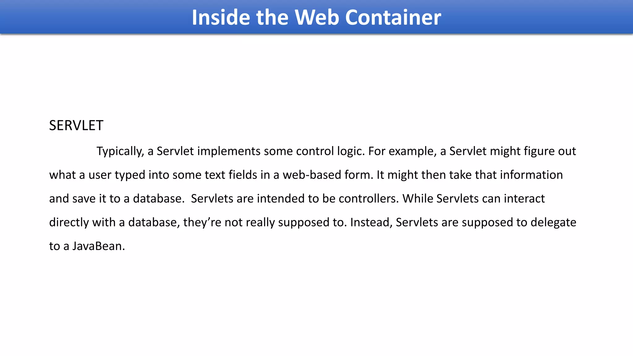 Inside the Web Container
SERVLET
Typically, a Servlet implements some control logic. For example, a Servlet might figure out
what a user typed into some text fields in a web-based form. It might then take that information
and save it to a database. Servlets are intended to be controllers. While Servlets can interact
directly with a database, they’re not really supposed to. Instead, Servlets are supposed to delegate
to a JavaBean.
 