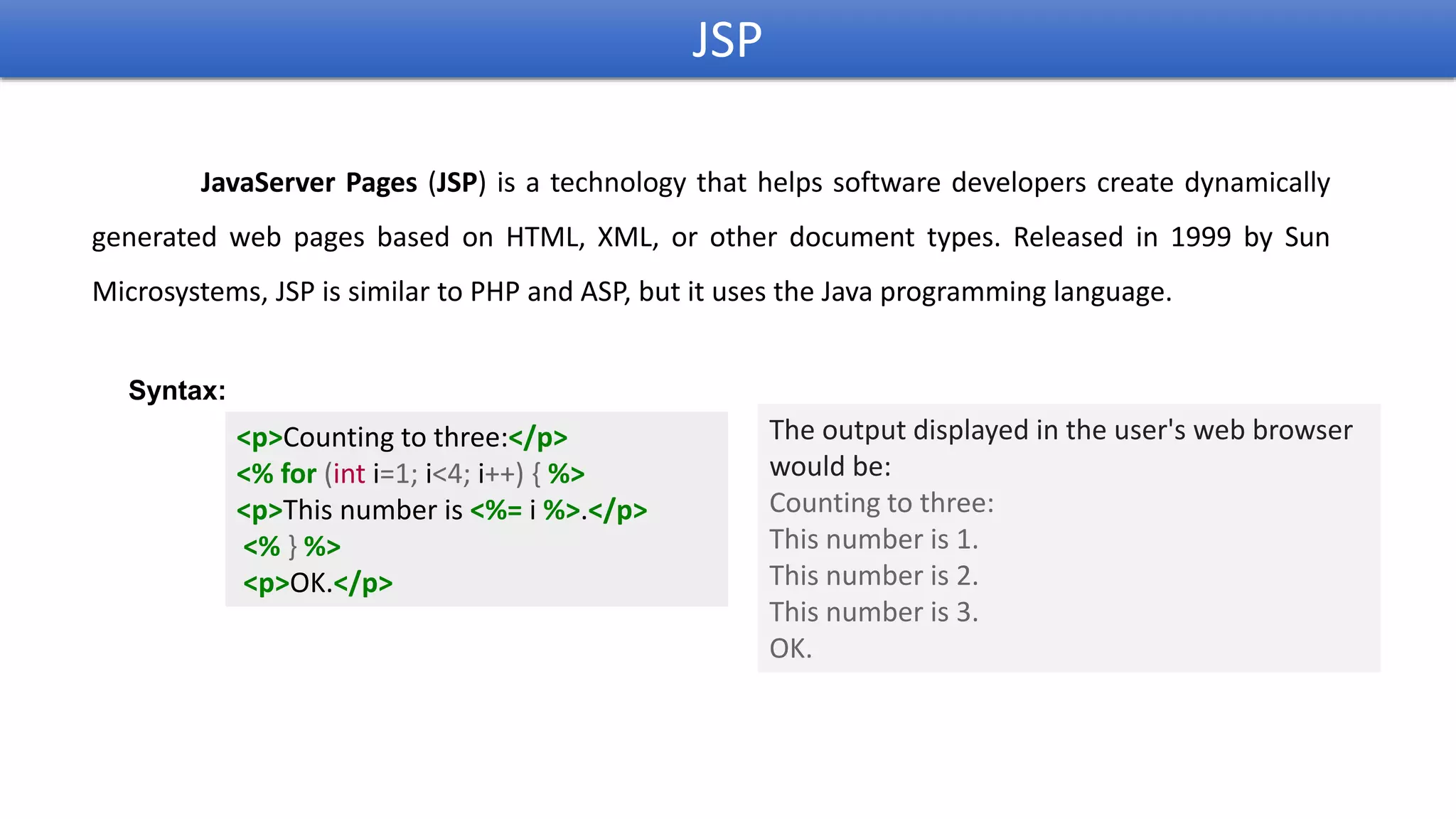 JSP
JavaServer Pages (JSP) is a technology that helps software developers create dynamically
generated web pages based on HTML, XML, or other document types. Released in 1999 by Sun
Microsystems, JSP is similar to PHP and ASP, but it uses the Java programming language.
<p>Counting to three:</p>
<% for (int i=1; i<4; i++) { %>
<p>This number is <%= i %>.</p>
<% } %>
<p>OK.</p>
Syntax:
The output displayed in the user's web browser
would be:
Counting to three:
This number is 1.
This number is 2.
This number is 3.
OK.
 