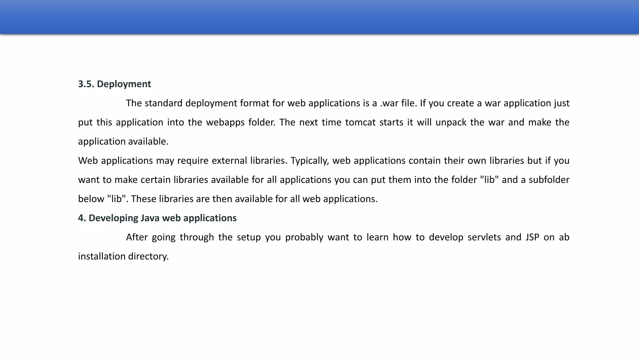 3.5. Deployment
The standard deployment format for web applications is a .war file. If you create a war application just
put this application into the webapps folder. The next time tomcat starts it will unpack the war and make the
application available.
Web applications may require external libraries. Typically, web applications contain their own libraries but if you
want to make certain libraries available for all applications you can put them into the folder "lib" and a subfolder
below "lib". These libraries are then available for all web applications.
4. Developing Java web applications
After going through the setup you probably want to learn how to develop servlets and JSP on ab
installation directory.
 