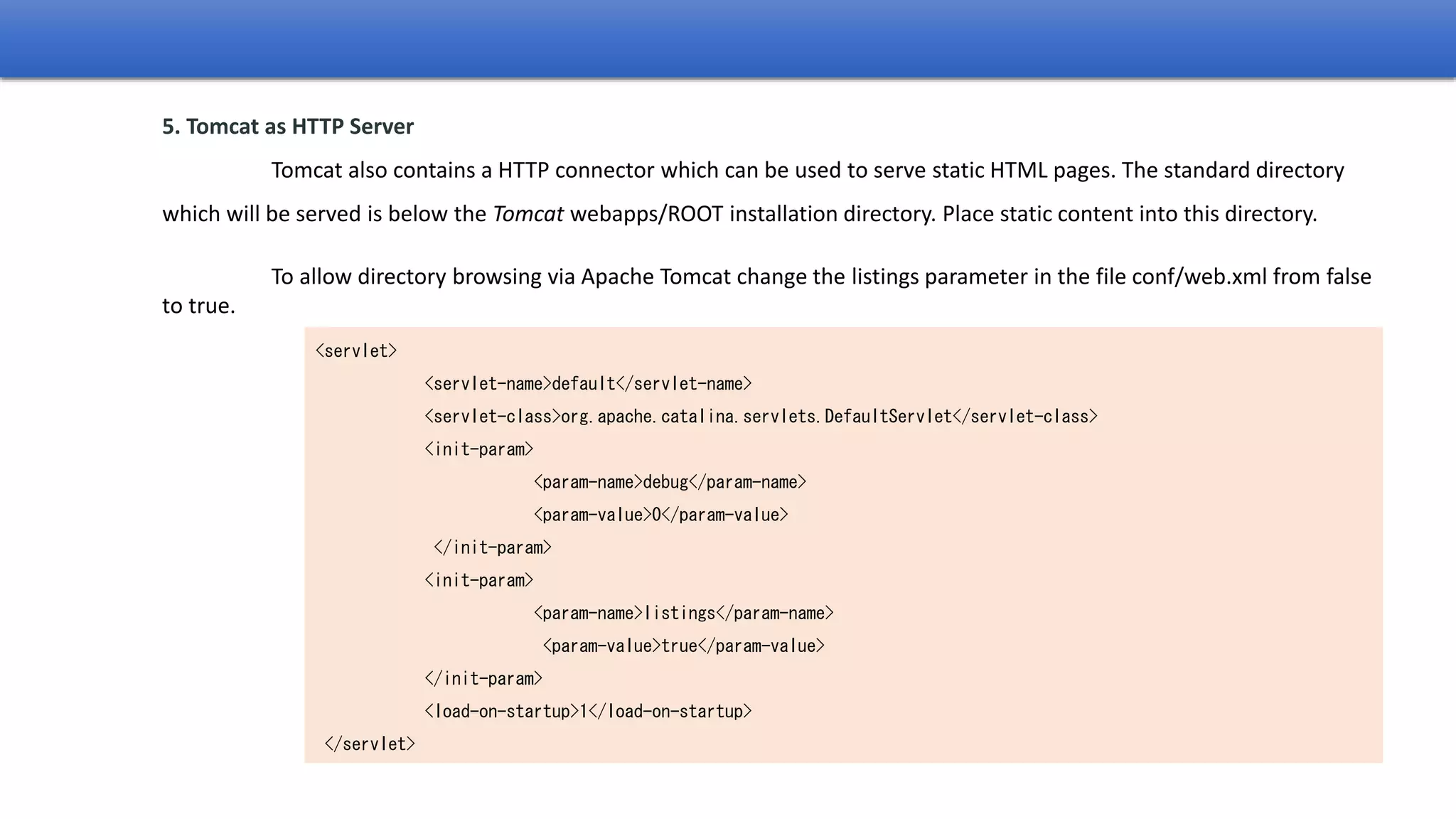 <servlet>
<servlet-name>default</servlet-name>
<servlet-class>org.apache.catalina.servlets.DefaultServlet</servlet-class>
<init-param>
<param-name>debug</param-name>
<param-value>0</param-value>
</init-param>
<init-param>
<param-name>listings</param-name>
<param-value>true</param-value>
</init-param>
<load-on-startup>1</load-on-startup>
</servlet>
5. Tomcat as HTTP Server
Tomcat also contains a HTTP connector which can be used to serve static HTML pages. The standard directory
which will be served is below the Tomcat webapps/ROOT installation directory. Place static content into this directory.
To allow directory browsing via Apache Tomcat change the listings parameter in the file conf/web.xml from false
to true.
 