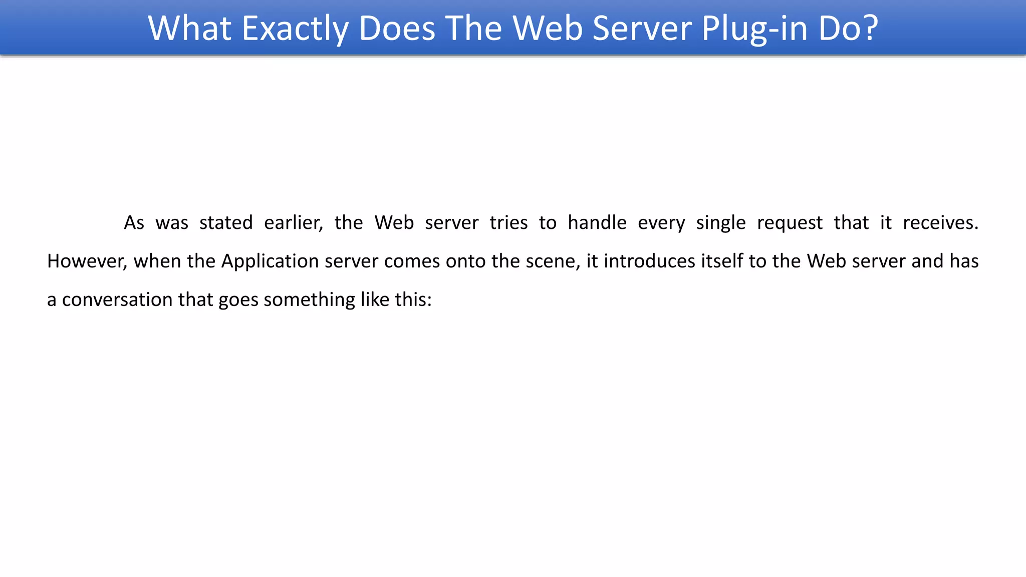 As was stated earlier, the Web server tries to handle every single request that it receives.
However, when the Application server comes onto the scene, it introduces itself to the Web server and has
a conversation that goes something like this:
What Exactly Does The Web Server Plug-in Do?
 