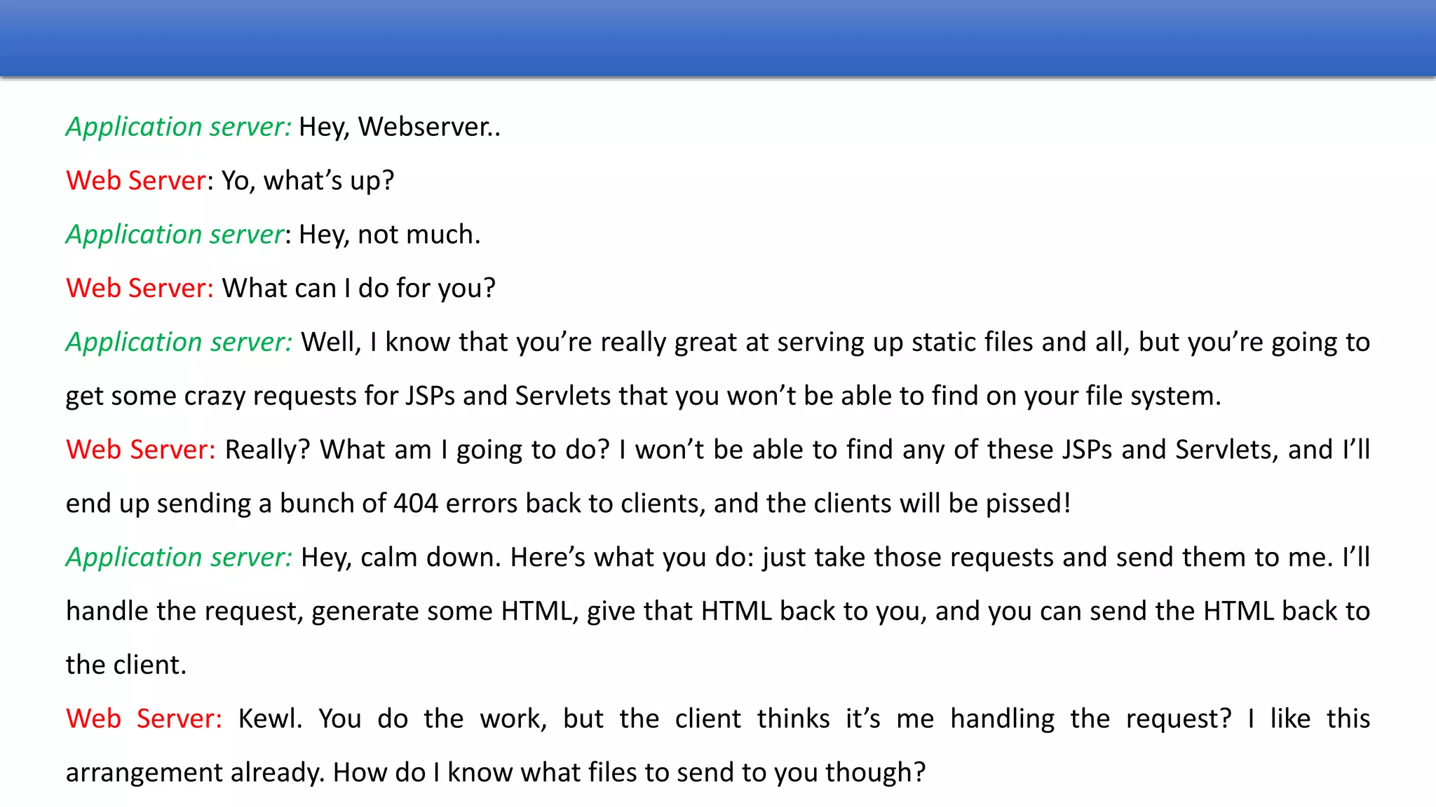 Application server: Hey, Webserver..
Web Server: Yo, what’s up?
Application server: Hey, not much.
Web Server: What can I do for you?
Application server: Well, I know that you’re really great at serving up static files and all, but you’re going to
get some crazy requests for JSPs and Servlets that you won’t be able to find on your file system.
Web Server: Really? What am I going to do? I won’t be able to find any of these JSPs and Servlets, and I’ll
end up sending a bunch of 404 errors back to clients, and the clients will be pissed!
Application server: Hey, calm down. Here’s what you do: just take those requests and send them to me. I’ll
handle the request, generate some HTML, give that HTML back to you, and you can send the HTML back to
the client.
Web Server: Kewl. You do the work, but the client thinks it’s me handling the request? I like this
arrangement already. How do I know what files to send to you though?
 