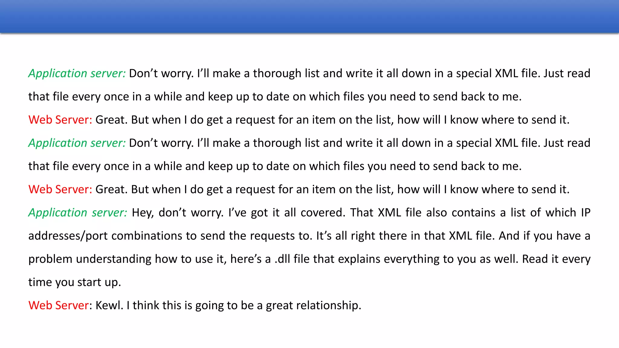 Application server: Don’t worry. I’ll make a thorough list and write it all down in a special XML file. Just read
that file every once in a while and keep up to date on which files you need to send back to me.
Web Server: Great. But when I do get a request for an item on the list, how will I know where to send it.
Application server: Don’t worry. I’ll make a thorough list and write it all down in a special XML file. Just read
that file every once in a while and keep up to date on which files you need to send back to me.
Web Server: Great. But when I do get a request for an item on the list, how will I know where to send it.
Application server: Hey, don’t worry. I’ve got it all covered. That XML file also contains a list of which IP
addresses/port combinations to send the requests to. It’s all right there in that XML file. And if you have a
problem understanding how to use it, here’s a .dll file that explains everything to you as well. Read it every
time you start up.
Web Server: Kewl. I think this is going to be a great relationship.
 